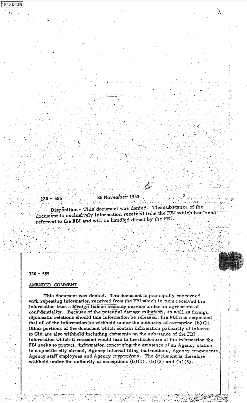 handle is hein.jfk/jfkarch48646 and id is 1 raw text is: 14 0O433 00O76




































               120 -585              26 November  1963                 2

                   Dippsin - This document was denied- The substance of the
             document is exclusively information received from the FBI Which ha bee
             referred to the FBI and will be handled direct by the FBI









          120 - 585

          AMENDED   COMMENT

                This document was denied. The  document is principally concerned
          with repeating information received from the FBI which in turn received the
          information from a ovign liaison secrit sli-ri-feunder an agreement of
          confidentiality. Because of the potential damage to iaisoi. , as well as foreign
          diplomatic relations should this information be released, the FBI has requested
          that all of the information be withheld under the authority of exemption (b) (1).
          Other portions of the document which contain information piimarily of interest
          to CIA are also withheld including coinments on the substance of the FBI
          information which if released.would lead to the disclosure of the information. the
          FBI seeks to protect, information concerning the existence of an Agency station
          in a specific city abroad, Agency internal filing instructions, Agency components
          Agency staff employees and Agency cryptonfrms. The dochment is therefoie
          withheld under the authority of exemptions (b)(1), (b) (2) and (b) (3).






             .                                 . ..                                     *. 4, . .


