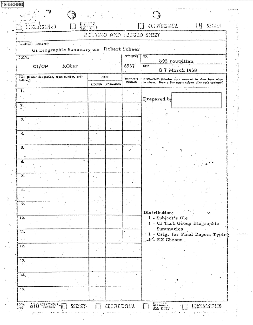 handle is hein.jfk/jfkarch48649 and id is 1 raw text is: S104-10433-10088



           ......-... I


,, .... .. s..A'<~J £~!j - ~ *J~1~~


1


Gi  Eiographic Summary on: Robert Scheer


                                                            895  rewriLten
      CI/OP          RCer                          6537  DATE
                                                            EL 7 March  1968
TO: 'Ofier d@;as ot'n, room numbw, or         ATE
b                                         0 ) ORICERS COMMENTS (Numb-r and common) to sew fom Iwhom
                                C    DFORWAAWED   INITIALS  to whom. Droe a line aon co:omn afher such commntn.)


1.


2.                 .-I_            __ _

.




6.           ._                            _1




  .



9.







11.


~12.                          I__

I13,





15.                           III


I~ -1 *1   r::vot P --
   0~~~~L UA .,..4-n-  :


*-.- I.


          ')~~7I ~
Li  ~A0.i ~


Prepared  b


-


Dis tribution:
  1 - Subject's file
  1 - CI Task Group


BiograpIic


    Summaries
 1 - Orig. for Final Report Typin
-1A-  EX Chrono.


Li     -~~t


*L IpLA..3


(I)


L, . I


*~~r ';;',(


[Li


Li ~ 2. I'


