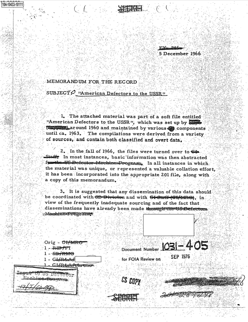 handle is hein.jfk/jfkarch48652 and id is 1 raw text is: 41043310


    A.
*1'


(~ '(


(   K


                                           5 December  1966




 MEMORANDUM FOR THE RECORD

 SUBJECT. American efectors to the USSR



       1. The attached material was part of a soft file entitled
 -America.n Defectors to the USSR , which was et up by
          ar ound 1960 and maintained by various  components
 until ca. 1963, The compilations were derived from a variety
 of sources, and contain both classified and overt data,

      2,  In the fall of 1966, the files were turned over to  &
.Stad-  In most instances, basic information was then abstracted
                                       In all instances in which..
 the material was unique, or represented a valuable collation effort,
 it has been incorporated into the appropriate 201 file, along with
 a copy of this memorandum.

      3.  It is suggested that any dissemination of this data should
 be coordinated with-B* *IM~siin and with ZI=a (  I MRf}, in
 view of the frequently inadequate sourcing and of the fact that
 disseminations haVe alreadv been m    1 -0


Orig -
1 -      I
1 - <BR
1 -G/


Document Number
                  SEP 1976
for FO K Review o


Our'


