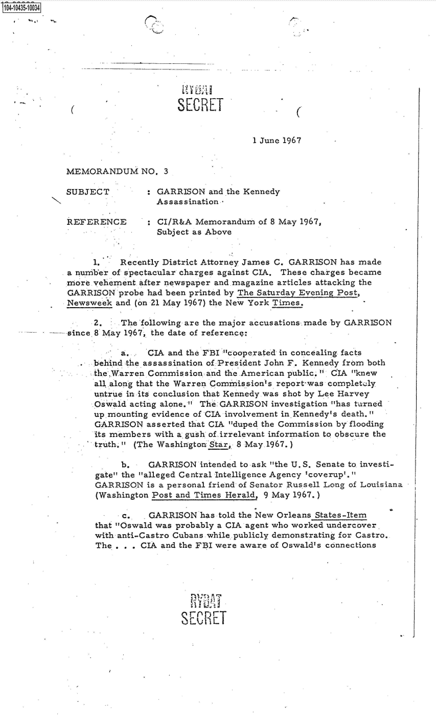 handle is hein.jfk/jfkarch48671 and id is 1 raw text is: 14 i435 10034










                                  SECRET


                                                 1 June 1967


            MEMORANDUM NO. 3

            SUBJECT         : GARRISON  and the Kennedy
                              Assassination

            REFERENCE       : CI/R&A  Memorandum  of 8 May 1967,
                              Subject as Above


                 1.    Recently District Attorney James C. GARRISON has made
            a number of spectacular charges against CIA. These charges became
            more vehement after newspaper and.magazine articles attacking the
            GARRISON  probe had been printed by The Saturday Evening Post,
            Newsweek  and (on 21 May 1967) the New York Times.

                 2.    The following are the major accusations made by GARRISON
            since 8 May 1967, the date of referencq:

                       a.   CIA and the FBI cooperated in concealing facts
                 behind the assassination of President John F. Kennedy from both
                 the Warren Commission  and the American public.  CIA knew
                 all along that the Warren Commission's report-was completely
                 untrue in its conclusion that Kennedy was shot by Lee Harvey
                 Oswald  acting alone. The GARRISON investigation has t-arned
                 up.mounting evidence of CIA involvement in.Kennedy's death.
                 GARRISON   asserted that CIA duped the Commission by flooding
                 'its members with a. gush of irrelevant information to obscure the
                 truth.  (The Washington Star, 8 May. 1967.)

                       b.   GARRISON   intended to ask the U.S. Senate to investi-
                  gate the alleged Central Intelligence Agency 'coverup'.
                  GARRISON  is a personal friend of Senator Russell Long of Louisiana
                  (Washington Post and Times Herald, 9 May 1967.)

                       c.   GARRISON   has told the New Orleans States-Item
                  that Oswald was probably a CIA agent who worked undercover
                  with anti-Castro Cubans while publicly demonstrating for Castro.
                  The . . . CIA and the FBI were aware of Oswald's connections







                                   SEC RET


