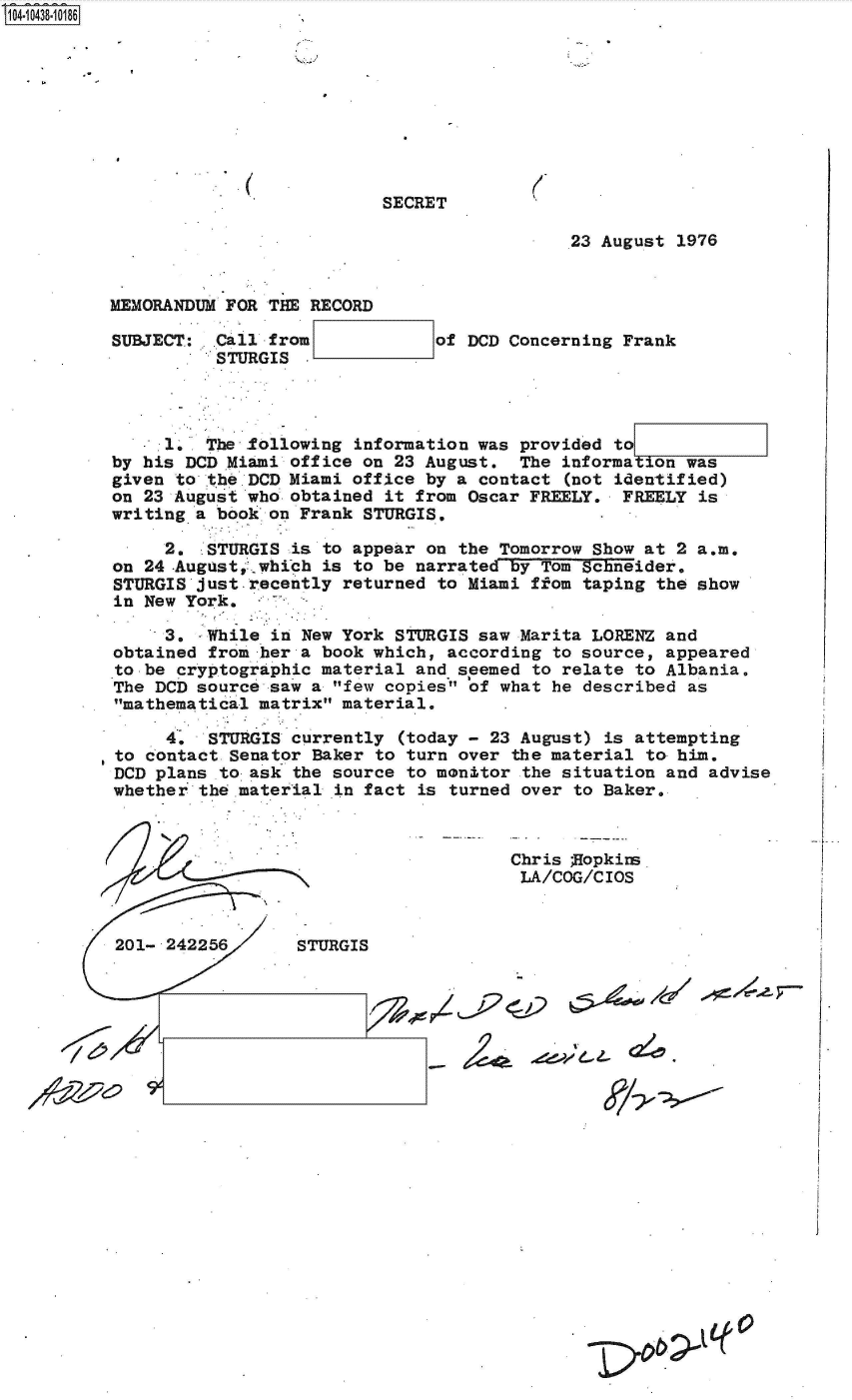 handle is hein.jfk/jfkarch48710 and id is 1 raw text is: S1O4~iO438~1O186


SECRET


(


                                             23 August 1976


MEMORANDUM FOR THE RECORD

SUBJECT: ..Call from            of DCD Concerning Frank
          STURGIS




     1.  The following  information was provided to
by his DCD Miami office on  23 August.  The informa  on was
given to the DCD Miami office  by a contact (not identified)
on 23 August who obtained  it from Oscar FREELY.  FREELY is
writing a book on Frank  STURGIS.

     2.  STURGIS  is to appear on the Tomorrow Show at 2 a.m.
on 24 -August, which is to be narrated by Tom-schneider,
STURGIS just recently  returned to Miami ffom taping the show
in New York.

     3,  While  in New York STURGIS saw Marita LORENZ and
obtained from  her a book which, according to source, appeared
to be cryptographic material  and seemed to relate to Albania.
The DCD source  saw a few copies of what he described as
mathematical matrix material.

     4.   STURGIS currently (today - 23 August) is attempting
to contact  Senator Baker to turn over the material to him.
DCD plans  to-ask the source to monitor the situation and advise
whether  theimaterial in fact is turned over to Baker.


Chris ;Hopkim
LA/COG/CIOS


r


01- 242256
  201 242256     STURGIS


4fv 11' e, z. (2!e


