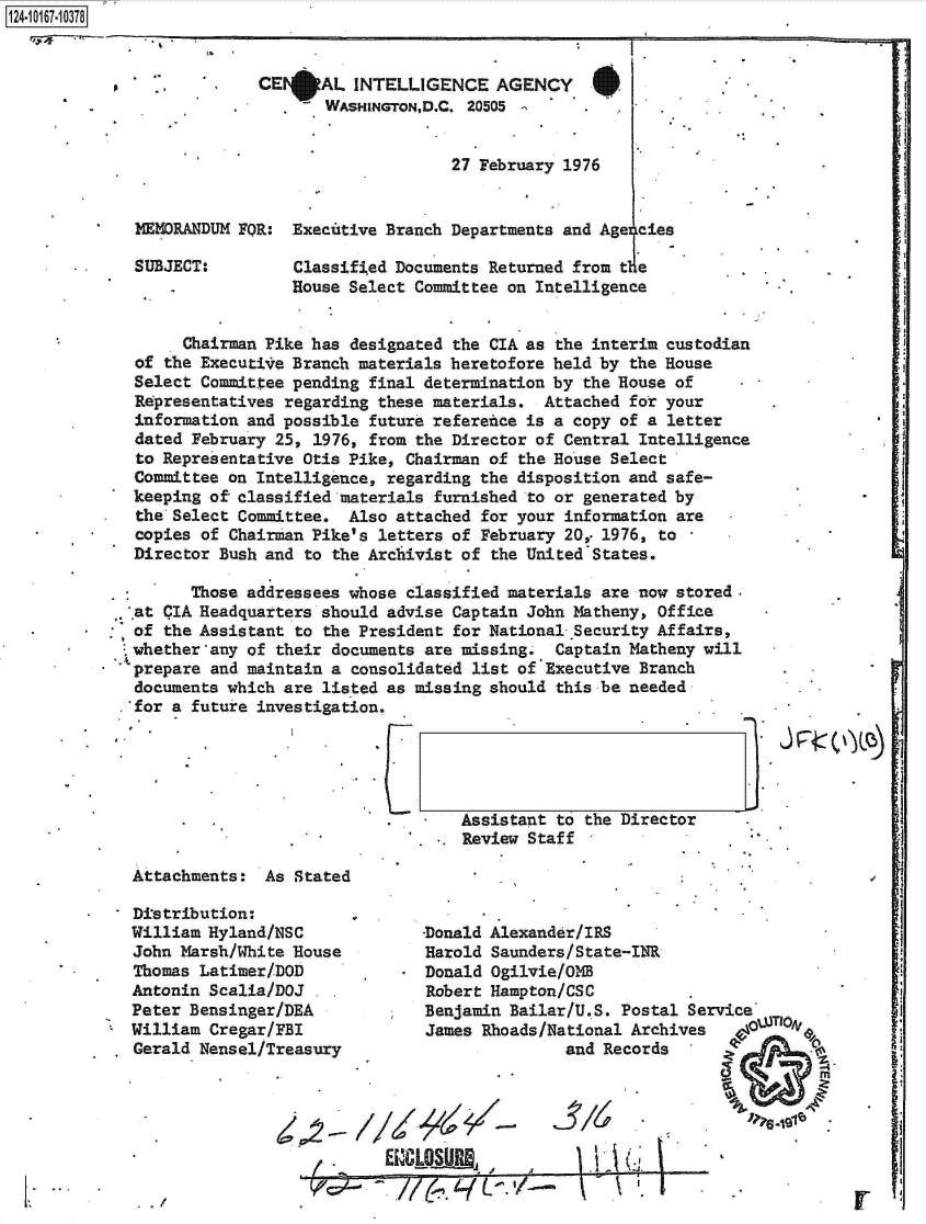 handle is hein.jfk/jfkarch49335 and id is 1 raw text is: 


.p -


CE AL INTELLIGENCE AGENCY.
     - WASHINGTON,D.C. 20505


                     27 February 1976


MEMORANDUM FOR:  Executive Branch Departments and AgeIcies

SUBJECT:         Classified Documents Returned from tle
                 House Select Committee on Intelligence


     Chairman Pike has designated the CIA as the interim custodian
of the Executive Branch materials heretofore held by the House
Select Committee pending final determination by the House of
Representatives regarding these materials.  Attached for your
information and possible future reference is a copy of a letter
dated February 25, 1976, from the Director of Central Intelligence
to Representative Otis Pike, Chairman of the House Select
Committee on Intelligence, regarding the disposition and safe-
keeping of classified materials furnished to or generated by
the Select Committee.  Also attached for your information are
copies of Chairman Pike's letters of February 20,. 1976, to
Director Bush and to the Archivist of the United'States.


        Those addressees whose classified materials are now stored.
..at CIA Headquarters should advise Captain John Matheny, Office
  of the Assistant to the President for National Security Affairs,
  whether'any of their documents are missing. Captain Matheny will
  prepare and maintain a consolidated list of Executive Branch
  documents which are listed as missing should this be needed
.'for a future investigation.


L


-v


*   Assistant  to the Director
. *. Review Staff


j


Attachments:  As Stated

Distribution:
William Hyland/NSC
John Marsh/White House
Thomas Latimer/DOD
Antonin Scalia/DOJ
Peter Bensinger/DEA
William Cregar/FBI
Gerald Nensel/Treasury




                  Z0


-Donald Alexander/IRS
Harold Saunders/State-INR
Donald Ogilvie/0OE
Robert Hampton/CSC
Benjamin Bailar/U.S. Postal Service
James Rhoads/National Archives      %3
               and Records


I -


EunCoSinj  .


1Ai


I,\   '. 1'


U


V 4_17~O


