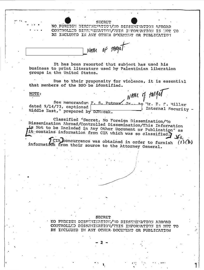 handle is hein.jfk/jfkarch49338 and id is 1 raw text is: 



  n
7*


          Classified Ifecret, !A'o Foreign Dissemination/11o
Dissemination Abroad/Controlled Dissemination/This Information
   Not to be Included in Any Other Document or Publication' as
t-contains  information from CIA which was so classified7:?

          CI Aoncurrence was obtained in order to furnish
infornat  n  rom their source to the Attorney General.


                  SECRE!T
noCon'rOlL!:DIS7  ..TO:    DIS.S7Ir,-*ATr)'x A3TROAD
   CO!.1T0LL:DDIS5111NATION/VU~S INFORMWIIM IS~ NF6T TO
ME II1CLUDEM IN ANY OVUM -R DOCU.BNT OR PUBLICATION~


4* **


... 6        . .              CRTTS
           NO.PORtICG DLSrT:IM  O/ D.MINATo:- '1mPOAD
  4   a *  CONTROLD DI.A.llNATT /7lTS I FORTATION IS UOT TO
          22 INCLUDED IN ANY OTT-:R DOCUMF:T OR PUBLICATIOi






          It  has been reported that subject has used his
  business to print literature used hy Palestinian liberation
  groups in the United States.

           Due to their propensity for violence, it is essential
  that members of the BSO-be identified.

  NOTE:

           See memorandu  F. S. Putrra.i Of
  dated 9/14/73, captioned                     Internal Securit
  Middle East, prepared by


y-


