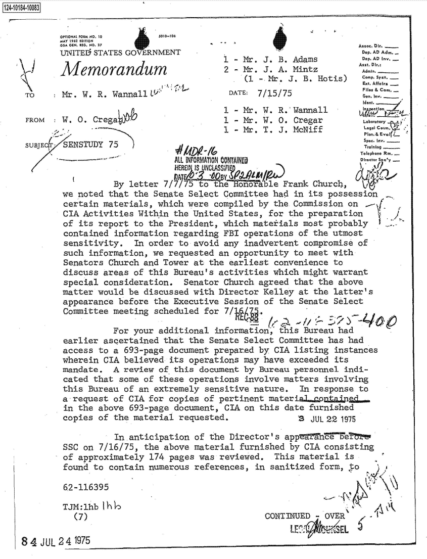 handle is hein.jfk/jfkarch49362 and id is 1 raw text is: 


OPTIONAL fORM NO. 10 5010-106
MA.Y 1962 EDITION i


TO

FROM

SUBJEc


          In anticipation of the Director's app  fe   Te
SSC on 7/16/75, the above material furnished by CIA consisting
of approximately 174 pages was reviewed.  This material is
found to contain numerous references, in sanitized form, to


        62-116

        TJM :11
          (7)

84  JUL 24 1975


395

Ib Ihl


CONT3IUED -OVER   ~


1__14~O8


  I
A


)


GSA GEN. REG. NO. 27 WAsoc, Dir.                                 _
UNITEI STATES GOVERNMENT                                    Dep. AD Adm .
                                1 - Mr. J. B. Adams         Dep.ADInv.
                                                           Asst. Dir.%
                                2 - Mr. J. A. Mintz         Admin.
                                    (L - Mr. J. B. Hotis)     .Syst
                                                            Ext. Affairs
Mr. W. R. Wannall                DATE: 7/15/75 e. Inv.
                                                            Gen. Inv.  ..
                                                            Iden..T
                                1 - Mr. W. R.Wannall
W. 0. Crega                     1 - Mr. W. 0. Cregar        Laboratory
                                1 - Mr. T, J. McNiff        L...
                                                            Plan.& Eva It/-*
               SENSUDYSpec, Inv.
 SENSTUDY 75                                                Training
                                                           Telephone Rni.-
                       ALL NFORMATION CONTAINE             Director Scy

           By letter 7/                     Frank Church,
we noted  that the Senate Select Committee had in its possession
certain  materials, which were compiled by the Commission on .
CIA  Activities Within the United States, for the preparation
of  its report to the President, which materials most probably
contained  information regarding FBI operations of the utmost
sensitivity.   In order to avoid any inadvertent compromise of
such  information, we requested an opportunity to meet with
Senators  Church and Tower at the earliest convenience to
discuss  areas of this Bureau's activities which might warrant
special  consideration. Senator Church agreed that the above
matter would  be discussed with Director Kelley at the latter's
appearance  before the Executive Session of the Senate Select
Committee meeting  scheduled for 7/`   .

          For  your additional information, his Bureau had
 earlier ascertained that the Senate Select Committee has had
 access to a 693-page document prepared by CIA listing instances
 wherein CIA believed its operations may have exceeded its
 mandate. A  review of this document by Bureau personnel indi-
 cated that some of these operations involve matters involving
 this Bureau of an extremely sensitive nature. In response to
 a request of CIA for copies of pertinent materialspontaing..
 in the above 693-page document, CIA on this date furnished
 copies of the material requested.             3  JUL 22 1975


