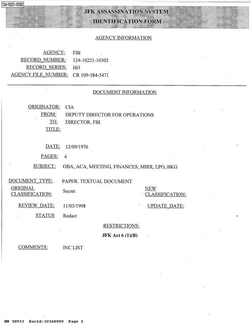 handle is hein.jfk/jfkarch49513 and id is 1 raw text is: 5 244-i21--IL' J


AGENCY INFORMATION


           AGENCY:   FBI
   RECORD  NUMBER:   124-10221-10302
     RECORD  SERIES: HO
AGENCY FILE NUMBER:  CR 109-584-5471


DOCUMENT  INFORMATION


ORIGINATOR:
    FROM:
       TO:
       TITLE:


CIA
DEPUTY DIRECTOR FOR OPERATIONS
DIRECTOR. FBI


  DATE: 12/09/1976

PAGES:  4


        SUBJECT:


DOCUMENT  TYPE:
ORIGINAL
CLASSIFICATION:


REVIEW DATE:


OBA, ACA, MEETING, FINANCES, MIRR, LPO, BKG


PAPER. TEXTUAL DOCUMENT


Secret


NEW
CLASSIFICATION:

UPDATE  DATE:


11/03/1998


STATUS   Redact


RESTRICTIONS:

JFK Act 6 (1)(B)


COMMENTS:


INC LIST


HW 50953 Doeld:32340909 Page 1


