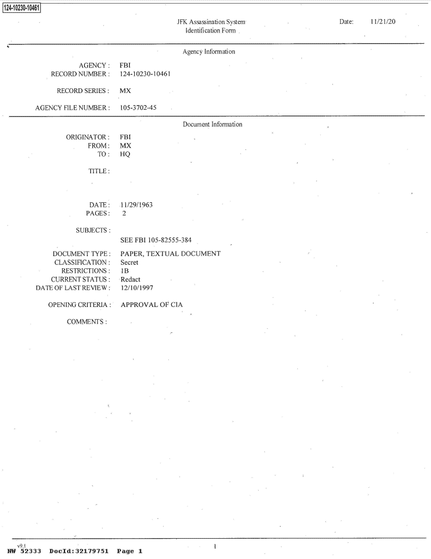 handle is hein.jfk/jfkarch49551 and id is 1 raw text is: 

JFK Assassination System
  Identification Form


Date:   11/21/20


                                        Agency Information

            AGENCY: FBI
    RECORD  NUMBER:    124-10230-10461

      RECORD SERIES:   MX

AGENCY  FILE NUMBER:   105-3702-45

                                        Document Information


ORIGINATOR:
      FROM:
        TO:


FBI
MX
HQ


   TITLE:




   DATE:    11/29/1963
   PAGES:   2

SUBJECTS :
            SEE FBI 105-82555-384


     DOCUMENT  TYPE:
     CLASSIFICATION:
       RESTRICTIONS:
    CURRENT  STATUS:
DATE OF LAST REVIEW:

   OPENING CRITERIA:


PAPER, TEXTUAL  DOCUMENT
Secret
IB
Redact
12/10/1997

APPROVAL   OF CIA


COMMENTS:


   V9.1
1w  52333  Doeld:32179751 Page 1


1124-10230-10461[


I


