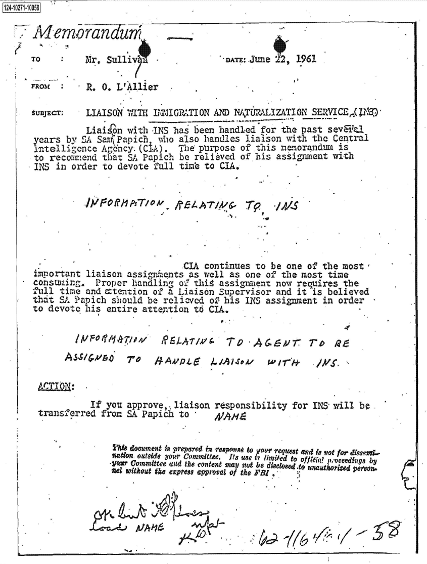 handle is hein.jfk/jfkarch49589 and id is 1 raw text is: 124-1O211O5


Memorandum

TO         Mr. Sulliv


FROM  :


. R. 0. L'Allier


*DATE: June 2, 1961


SUBJECT:   LIAISON 1ITH IIG-W.TION  AND WTUMLIZATION SERVICEN,(jDM
           Liai on with -INS has been handled for the past sevEF<11
years  by SA Sar Papich  who also handles  liaison with the Central
intelligence  Agoncy. (CIA). The purpose  of this memorandimi is
to  recommend that SA Papich  be relieved of his assignment with
INS  in order to devote full timb to  CIA.


.I,'/,~Off/1AT/oM - ftA7Yk~'
                            *0


*4


                              CIA continues to  be one of the most,
important  liaison assignfients as well as one of the most time
consumiing.  Proper handling o' this assignment  now requires the
full time  and =tention of a Liaison Supervisor  and it is believed
thit SA Papich  should be relievcd of: his INS assignment in order
to devote his  entire attention to CIA.

                                                              *f


f?)LT1/4 To -A6.6,V7 7r9 R9


/AA/Pd,    LAA.1


ATT'N:
           If you approve,. liaison responsibility for INS will be.
transferred  from SA Papich to        4


    *          ThfA document if prepared in respot to gour requea and if lot for dissem.-
               nation outside your Committee. Its use i limited to offleia? pvoceedhiga by
               -Votr Committee and the content may not be disclosed .to  a otized ereona .
               sel without the express approval of the FBI.


gA~7~


1AIP01M477,041'


to Ir - 1-.4.  - /Yr. \


