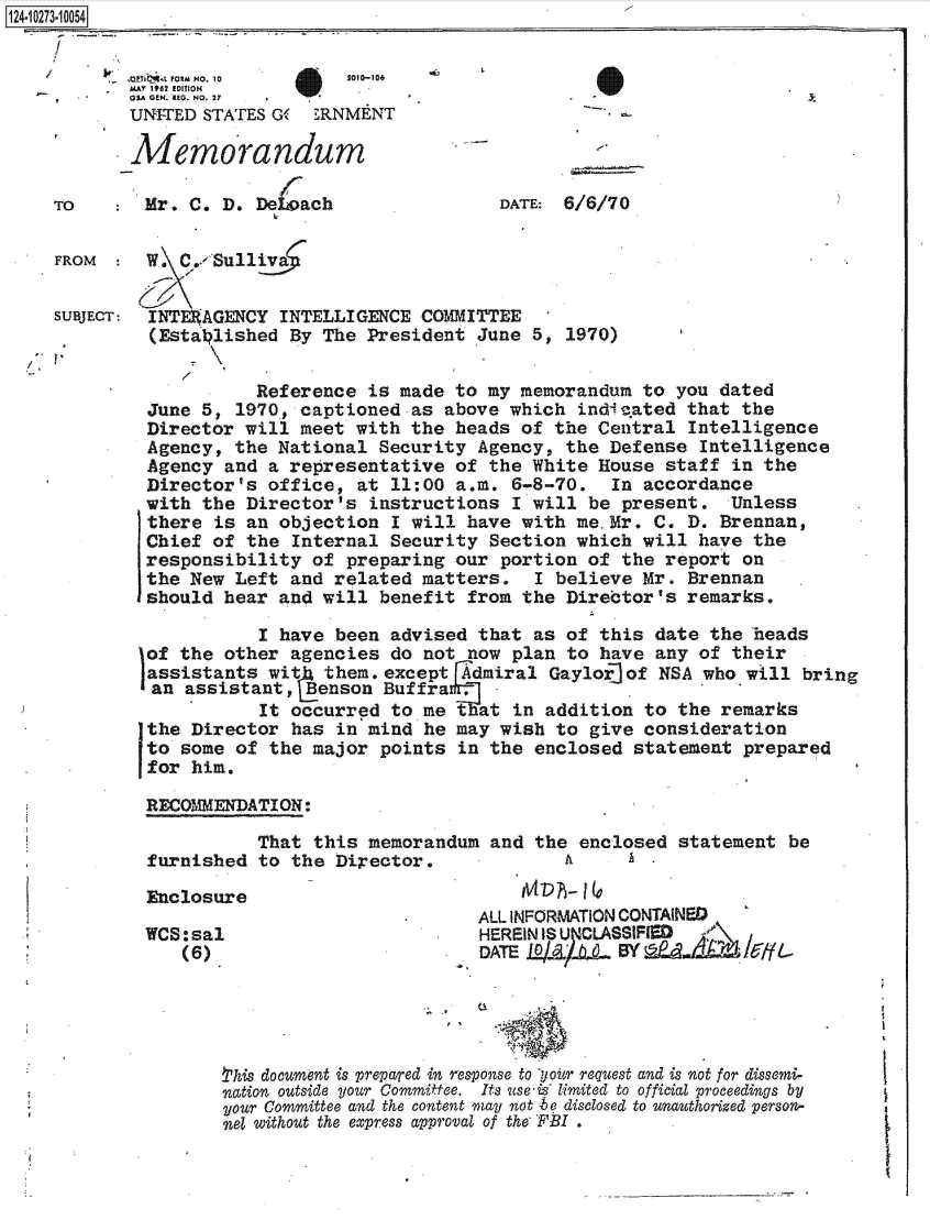 handle is hein.jfk/jfkarch49599 and id is 1 raw text is: 124-10273-10054


           MAY 1062 EDITION
           OSA GEN. RED. NO. 2?7
           UNITED  STATES G   RNMENT

           Memorandum

    To       Mr. C. D.  DeIoach                DATE: 6/6/70


    FROM     W. C.. Sullia


    SUBJECT: INTERAGENCY  INTELLIGENCE  COMMITTEE
             (Esta  lished By The President  June 5,  1970)


                        Reference  is made to my memorandum  to you dated
             June 5,  1970, captioned  as above which  indieated that  the
             Director  will meet with  the heads of  the Central Intelligence
             Agency,  the National  Security Agency,  the Defense  Intelligence
             Agency  and a representative  of the White  House staff  in the
             Director's  office, at  11:00 a.m. 6-8-70.   In accordance
             with the  Director's  instructions I will  be present.   Unless
             there  is an objection  I will have with  me Mr. C. D.  Brennan,
             Chief  of the Internal  Security Section  which will have  the
             responsibility  of preparing  our portion  of the report  on
             the New  Left and related  matters.   I believe Mr. Brennan
             should  hear and will  benefit from the  Director's remarks.

                        I have been  advised that  as of this date  the heads
             of the  other agencies  do not now plan  to have any of  their
             assistants  wit  them.except  Admiral  Gaylor] of NSA who will bring
             an  assistant,  Benson Buffrag,
                        It occurred  to me tat   in addition to the  remarks
             the Director  has in  mind he may wish  to give consideration
             to some  of the major  points in the  enclosed statement  prepared
             for him.

             RECOMMENDATION:

                        That this  memorandum and  the enclosed statement  be
             furnished  to the Director.              A

             Enclosure
                                             ALL INFORMATION CONTAINED
             WCS:sal                         HEREINIS U7CLASSIFJEDM
                 (6)                         DATE





                    this document is prepared in response to jiour request and is not for dissemi-
                    nation outside your Committee.  Its use-is limited to official proceedings by
                    your Committee and the content may not be disclosed to unauthorized person-
                    nel without the express approval of the FBI .


