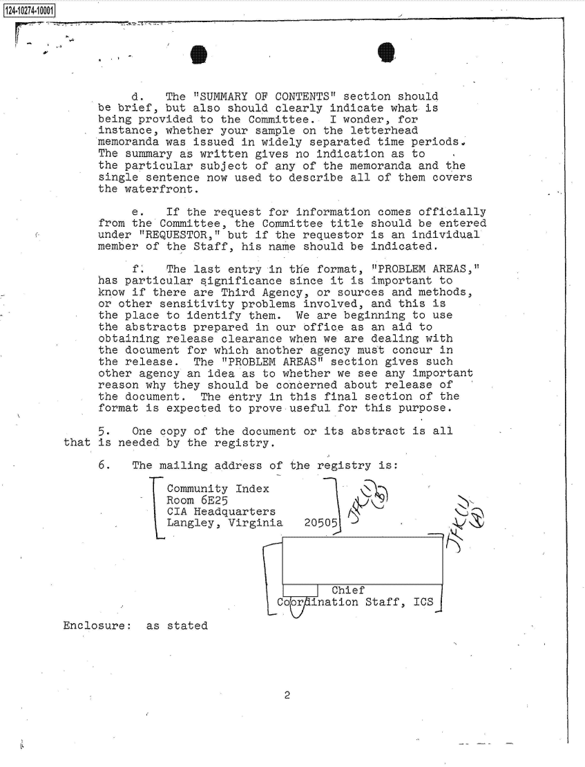 handle is hein.jfk/jfkarch49609 and id is 1 raw text is: 124-10274-10001






                  d.   The  SUMMARY OF CONTENTS section should
             be brief, but also  should clearly indicate what is
             being provided to  the Committee.  I wonder, for
             instance, whether your  sample on the letterhead
             memoranda was  issued in widely separated time periodso
             The  summary as written gives no indication as to
             the particular  subject of any of the memoranda and the
             single  sentence now used to describe all of them covers
             the waterfront.

                  e.    If the request for information comes officially
              from the Committee, the Committee title should be entered
              under REQUESTOR, but if the requestor is an individual
              member of the Staff, his name should be indicated.

                   f.  The  last entry in the format, PROBLEM AREAS,
             has particular  significance since it is important to
             know if  there are Third Agency, or sources and methods,
             or other  sensitivity problems involved, and this is
             the place  to identify them.  We are beginning to use
             the  abstracts prepared in our office as an aid to
             obtaining  release clearance when we are dealing with
             the document  for which another agency must concur in
             the release.   The PROBLEM AREAS section gives such
             other  agency an idea as to whether we see any important
             reason why  they should be concerned about release of
             the  document.  The entry in this final section of the
             format  is expected to prove useful for this purpose.

             5.   One  copy of the document or its abstract is all
        that  is needed by the registry.

              6.  The mailing  address of the registry is:

                        Community Index
                        Room 6E25
                        CIA Headquarters
                        Langley, Vrginia    20505




                                          7--7-Chief
                                        Co rination  Staff, ICS

        Enclosure:   as stated


2


