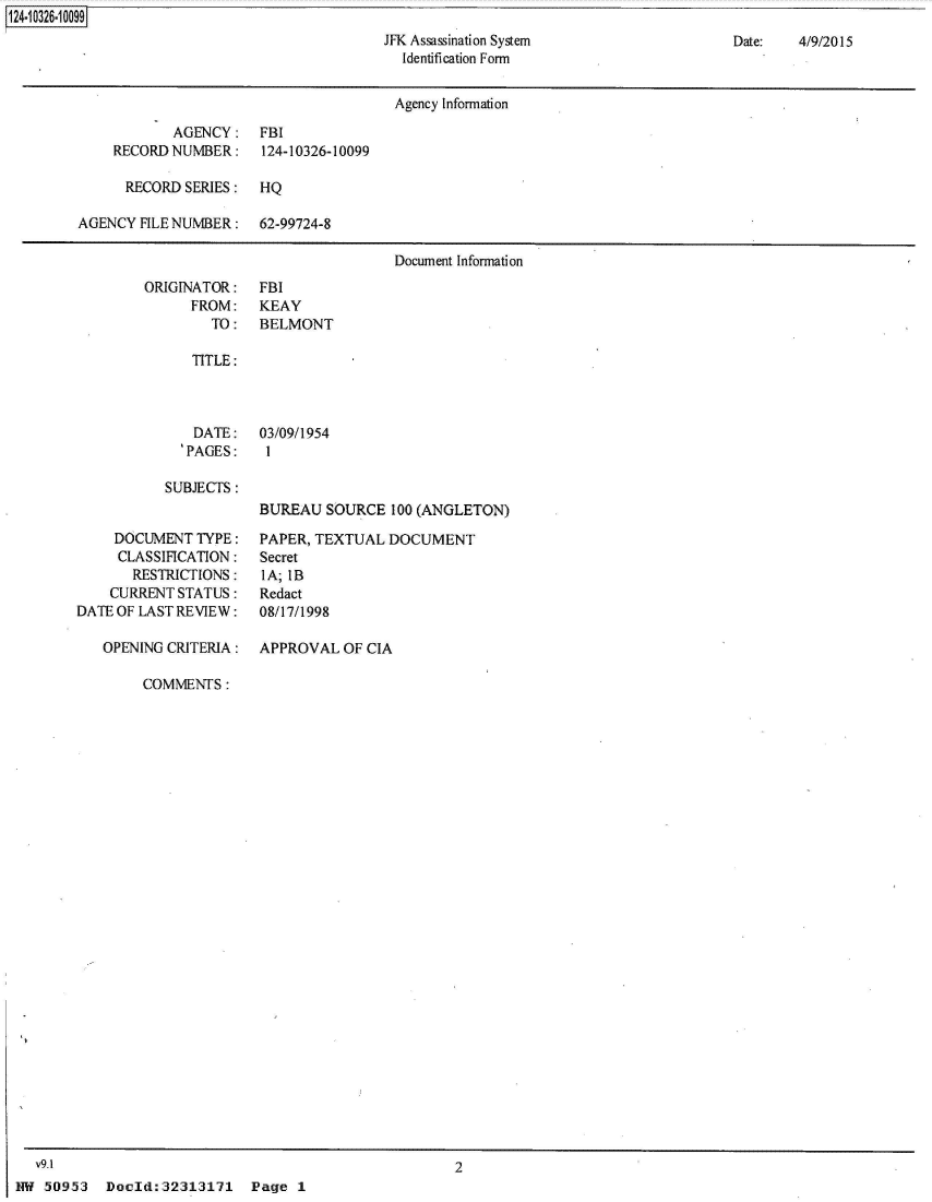 handle is hein.jfk/jfkarch49794 and id is 1 raw text is: 124-10326-10099
                                              JFK Assassination System
                                                 Identification Form


Date:   4/9/2015


                                       Agency Information

            AGENCY: FBI
    RECORD  NUMBER:    124-10326-10099

      RECORD SERIES:   HQ

AGENCY  FILE NUMBER:  62-99724-8

                                       Document Information


ORIGINATOR:
      FROM:
        TO:


FBI
KEAY
BELMONT


   TITLE:



   DATE: 03/09/1954
   'PAGES:  I

SUBJECTS:
            BUREAU  SOURCE  100 (ANGLETON)


     DOCUMENT  TYPE:
     CLASSIFICATION:
       RESTRICTIONS:
    CURRENT STATUS:
DATE OF LAST REVIEW:

   OPENING CRITERIA:


PAPER, TEXTUAL  DOCUMENT
Secret
lA; IB
Redact
08/17/1998

APPROVAL  OF CIA


COMMENTS:


2


Doold:32313171 Page 1


  V9.1
NW  .50953


