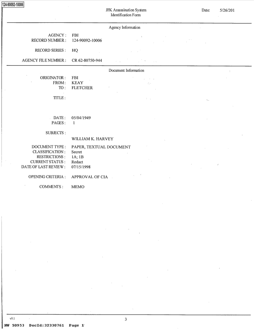 handle is hein.jfk/jfkarch49886 and id is 1 raw text is: 124-90092-1 0006
                                               JFK Assassination System
                                                 Identification Form


Date:   5/26/201


                                       Agency Information

            AGENCY: FBI
    RECORD  NUMBER:    124-90092-10006

      RECORD SERIES:  HQ

AGENCY  HLE NUMBER:   CR 62-80750-944

                                       Document Information


ORIGINATOR:
      FROM:
        TO:


FBI
KEAY
FLETCHER


TITLE:


   DATE: 05/04/1949
   PAGES:   1

SUBJECTS:
            WILLIAM K. HARVEY


     DOCUMENT  TYPE:
     CLASSIFICATION:
       RESTRICTIONS:
    CURRENT STATUS:
DATE OF LAST REVIEW:

   OPENING CRITERIA:


PAPER, TEXTUAL  DOCUMENT
Secret
IA; IB
Redact
07/15/1998

APPROVAL  OF CIA


COMMENTS:


MEMO


3


Doold:32330761 Page 1


  V9.1
HW  50953


