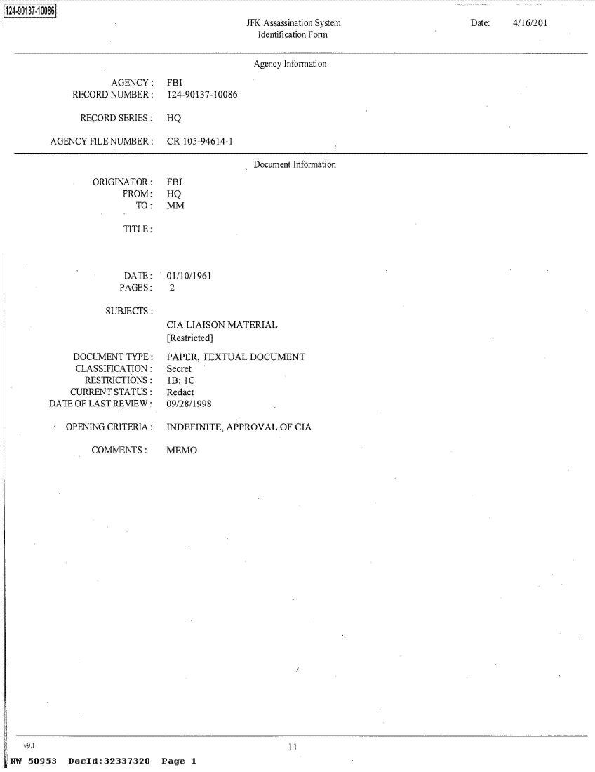 handle is hein.jfk/jfkarch49979 and id is 1 raw text is: 
JFK Assassination System
  Identification Form


Date:   4/16/201


                                        Agency Information

            AGENCY: FBI
    RECORD  NUMBER:    124-90137-10086

      RECORD SERIES:   HQ

AGENCY  FILE NUMBER:   CR 105-94614-1

                                        Document Information


ORIGINATOR:
      FROM:
        TO:


FBI
HQ
MM


TITLE:


DATE:
PAGES:


01/10/1961
2


SUBJECTS:


     DOCUMENT  TYPE:
     CLASSIFICATION:
       RESTRICTIONS:
    CURRENT  STATUS:
DATE OF LAST REVIEW:

   OPENING CRITERIA:

        COMMENTS:


CIA LIAISON MATERIAL
[Restricted]

PAPER, TEXTUAL  DOCUMENT
Secret
IB; IC
Redact
09/28/1998

INDEFINITE, APPROVAL  OF CIA

MEMO


11


Doold:32337320


124~9O137~1 0086


   vu1
HW  50953


Page  1


