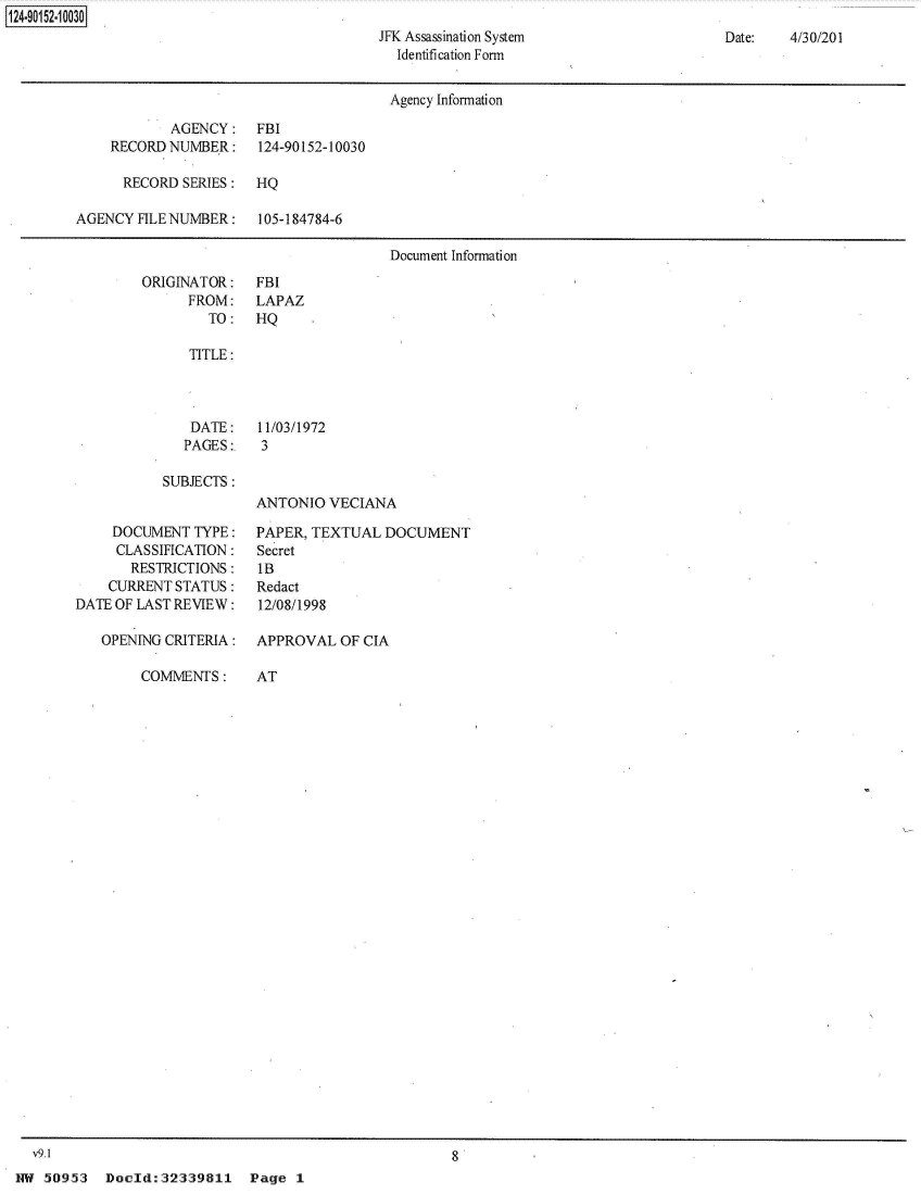 handle is hein.jfk/jfkarch50097 and id is 1 raw text is: 
JFK Assassination System
  Identification Form


Date:   4/30/201


                                       Agency Information

            AGENCY:   FBI
    RECORD  NUMBER:    124-90152-10030

      RECORD SERIES:  HQ

AGENCY  FILE NUMBER:   105-184784-6

                                       Document Information


ORIGINATOR:
      FROM:
        TO:


FBI
LAPAZ
HQ


   TITLE:



   DATE:    11/03/1972
   PAGES:   3

SUBJECTS:
            ANTONIO  VECIANA


     DOCUMENT  TYPE:
     CLASSIFICATION:
       RESTRICTIONS:
    CURRENT STATUS:
DATE OF LAST REVIEW:

   OPENING CRITERIA:


COMMENTS:


PAPER, TEXTUAL  DOCUMENT
Secret
lB
Redact
12/08/1998

APPROVAL  OF CIA


AT


v9.1                                                8


HW  50953  Doeld:32339811    Pg


124-901 52-1 0030


Page  1


