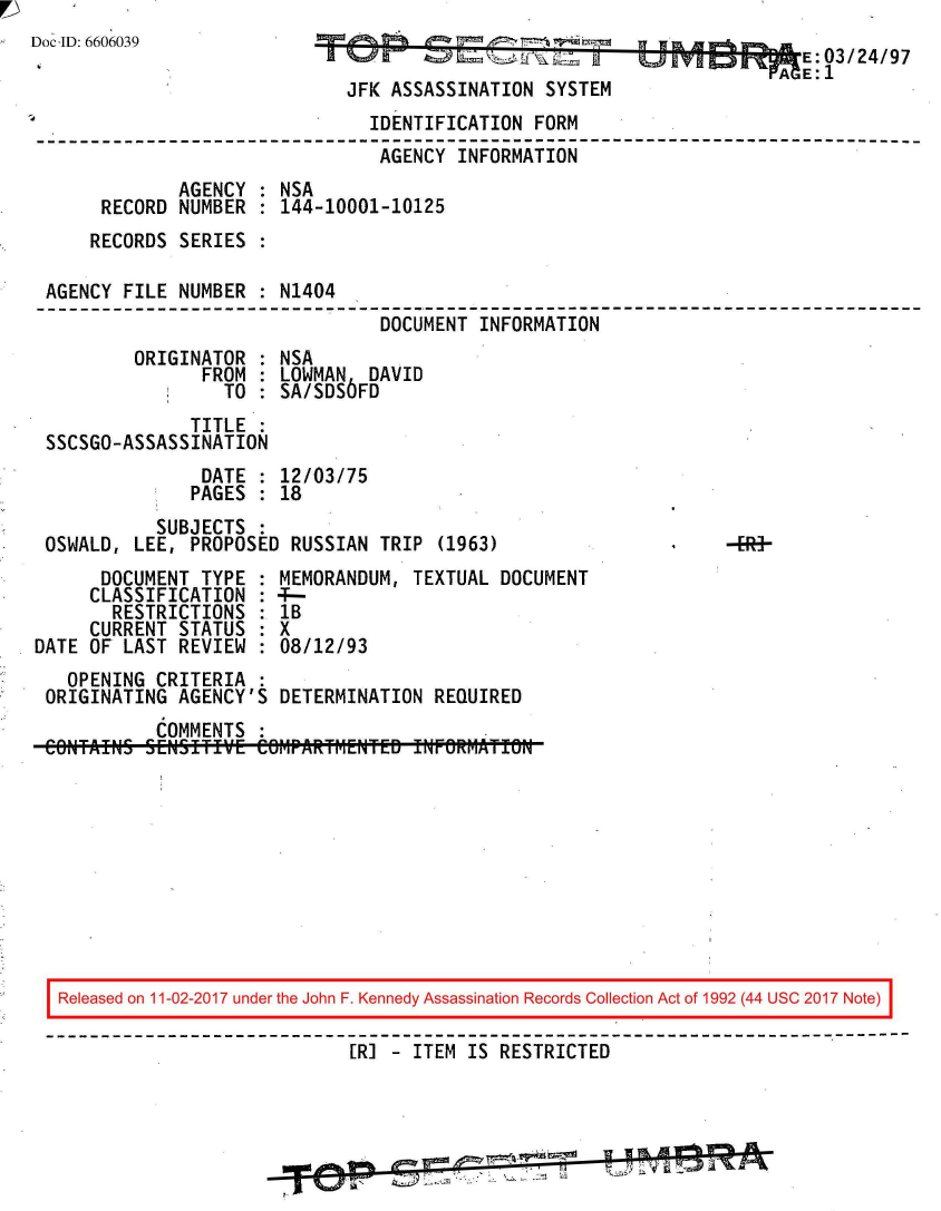 handle is hein.jfk/jfkarch50119 and id is 1 raw text is: 
Doc ID: 6606039                                                             03/24/97

                              JFK ASSASSINATION  SYSTEM
                                IDENTIFICATION  FORM
                                AGENCY   INFORMATION
              AGENCY  : NSA
       RECORD NUMBER  : 144-10001-10125
       RECORDS SERIES :

 AGENCY  FILE NUMBER  : N1404
                                 DOCUMENT  INFORMATION
          ORIGINATOR  : NSA
                FROM  : LOWMAN  DAVID
                  TO  : SA/SDS6FD
               TITLE  :
 SSCSGO-ASSASSINATION
                DATE  : 12/03/75
                PAGES : 18
            SUBJECTS
 OSWALD,  LEE, PROPOSED  RUSSIAN TRIP  (1963)
       DOCUMENT TYPE  : MEMORANDUM, TEXTUAL  DOCUMENT
       CLASSIFICATION : 4-
       RESTRICTIONS   : lB
       CURRENT STATUS : X
DATE  OF LAST REVIEW  : 08/12/93
    OPENING CRITERIA  :
 ORIGINATING  AGENCY'S  DETERMINATION REQUIRED
            COMMENTS  :
 CONTFAINS SENSITIVE  Ce6MPAlR~rf1ENTED fWF@RMATI5N










   Released on 11-02-2017 under the John F. Kennedy Assassination Records Collection Act of 1992 (44 USC 2017 Note)
   ------------------------------------------------------------------------------
                              [RI   ITEM  IS RESTRICTED


