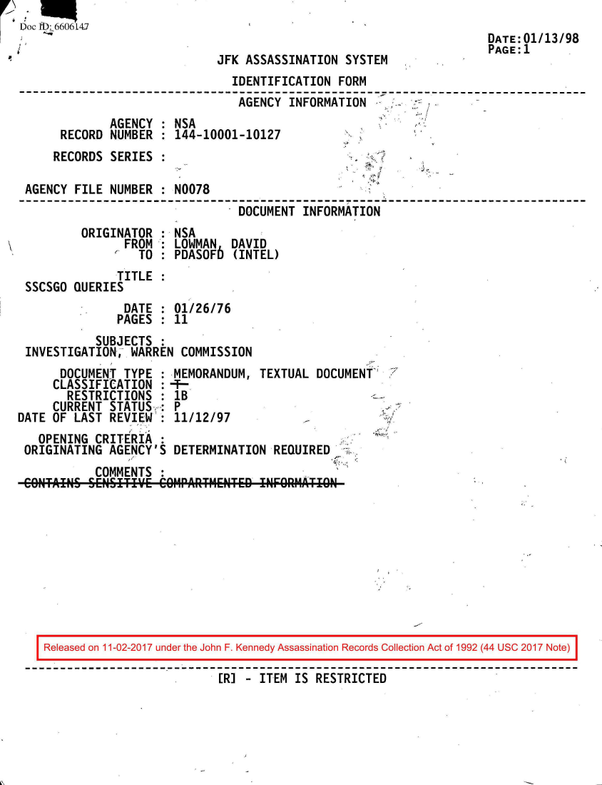 handle is hein.jfk/jfkarch50120 and id is 1 raw text is: 
Doc 113: 6606147
                                                                     DATE:01/13/98
                                                                     PAGE: 1
                             JFK  ASSASSINATION SYSTEM
                                IDENTIFICATION FORM
                                AGENCY  INFORMATION
              AGENCY : NSA
      RECORD  NUMBER : 144-10001-10127
      RECORDS SERIES :

 AGENCY FILE  NUMBER : N0078
                                 DOCUMENT INFORMATION
         ORIGINATOR  : NSA
                FROM : LOWMAN   DAVID
                  TO : PDASOF6  (INTEL)
               TITLE
 SSCSGO QUERIES
                DATE : 01/26/76
                PAGES : 11
           SUBJECTS
 INVESTIGATION,  WARREN COMMISSION
      DOCUMENT  TYPE : MEMORANDUM,  TEXTUAL DOCUMENT
      CLASSIFICATION :-
      RESTRICTIONS   : lB
      CURRENT STATUS : P
DATE OF LAST  REVIEW : 11/12/97
   OPENING CRITERIA
 ORIGINATING AGENCY'S  DETERMINATION  REQUIRED
           COMMENTS
 CONTAINS SENSETIE'E C1PART14ENTED  INFORATO


Released on 11-02-2017 under the John F. Kennedy Assassination Records Collection Act of 1992 (44 USC 2017 Note)
                          [R] - ITEM IS RESTRICTED


