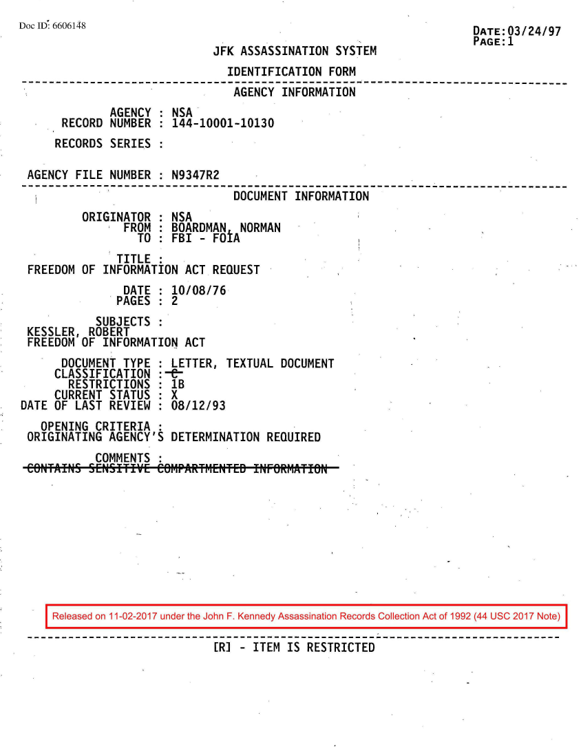 handle is hein.jfk/jfkarch50121 and id is 1 raw text is: 
Doc ID 6606148                                                        DATE:03/24/97
                                                                      PAGE:1
                              JFK ASSASSINATION  SYSTEM
                                IDENTIFICATION  FORM
--------------------------------------------------------------------------
                                 AGENCY  INFORMATION
              AGENCY  : NSA
       RECORD NUMBER  : 144-10001-10130
       RECORDS SERIES :

 AGENCY  FILE NUMBER  : N9347R2
                                 DOCUMENT  INFORMATION
          ORIGINATOR  : NSA
                FROM  : BOARDMAN  NORMAN
                  TO  : FBI - FOtA
               TITLE
 FREEDOM  OF INFORMATION  ACT REQUEST
                DATE  : 10/08/76
                PAGES : 2
            SUBJECTS
 KESSLER,  ROBERT
 FREEDOM  OF INFORMATION  ACT
       DOCUMENT TYPE  : LETTER, TEXTUAL DOCUMENT
     CLASSIFICATION   :-&-
        RESTRICTIONS  : 1B
     CURRENT  STATUS  : X
DATE OF  LAST REVIEW  : 08/12/93
   OPENING  CRITERIA  :
 ORIGINATING  AGENCY'S  DETERMINATION REQUIRED
            COMMENTS










     Released on 11-02-2017 under the John F. Kennedy Assassination Records Collection Act of 1992 (44 USC 2017 Note)

                              [R] - ITEM IS RESTRICTED


