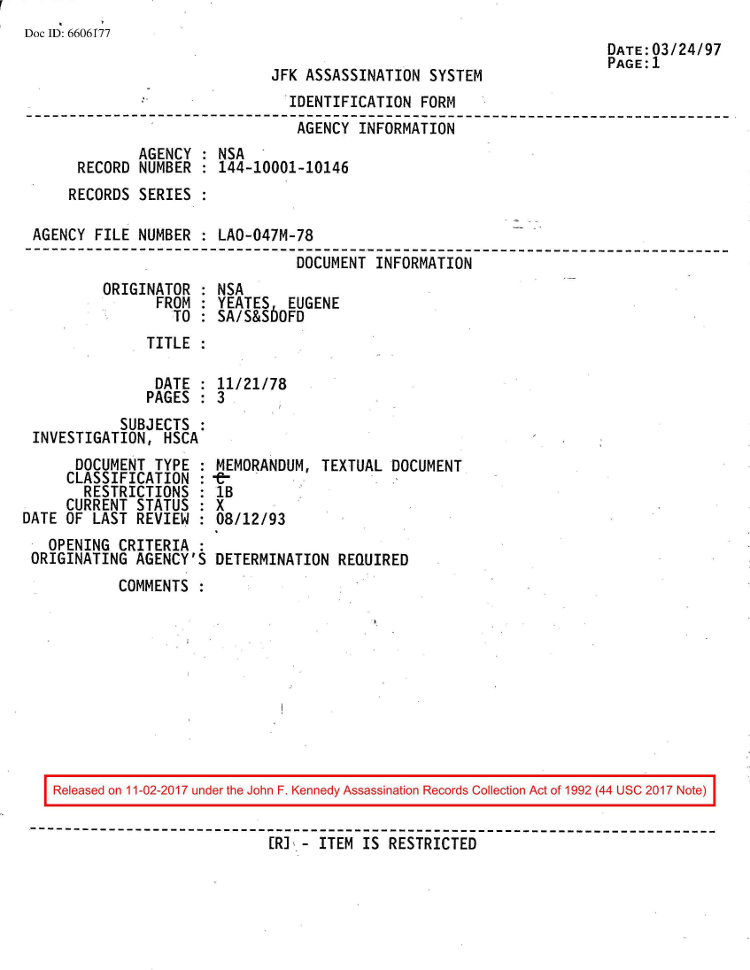 handle is hein.jfk/jfkarch50124 and id is 1 raw text is: 
Doc ID: 6606f77


JFK ASSASSINATION  SYSTEM


DATE:03/24/97
PAGE:1


                                IDENTIFICATION  FORM
                                AGENCY  INFORMATION
              AGENCY : NSA
      RECORD  NUMBER : 144-10001-10146
      RECORDS SERIES :

 AGENCY FILE  NUMBER : LAO-047M-78
---------------------------------------------------------------------
                                 DOCUMENT INFORMATION


ORIGINATOR  :
      FROM  :
         TO :


NSA
YEATES   EUGENE
SA/S&S60FD


TITLE  :


               DATE : 11/21/78
               PAGES : 3
           SUBJECTS :
INVESTIGATION,  HSCA


      DOCUMENT  TYPE  :
      CLASSIFICATION  :
      RESTRICTIONS :
      CURRENT STATUS  :
DATE OF  LAST REVIEW :
   OPENING  CRITERIA :
 ORIGINATING  AGENCY'S


MEMORANDUM,  TEXTUAL DOCUMENT
1B
X
08/12/93

DETERMINATION  REQUIRED


COMMENTS  :


Released on 11-02-2017 under the John F. Kennedy Assassination Records Collection Act of 1992 (44 USC 2017 Note)

                          [RI - ITEM IS  RESTRICTED


