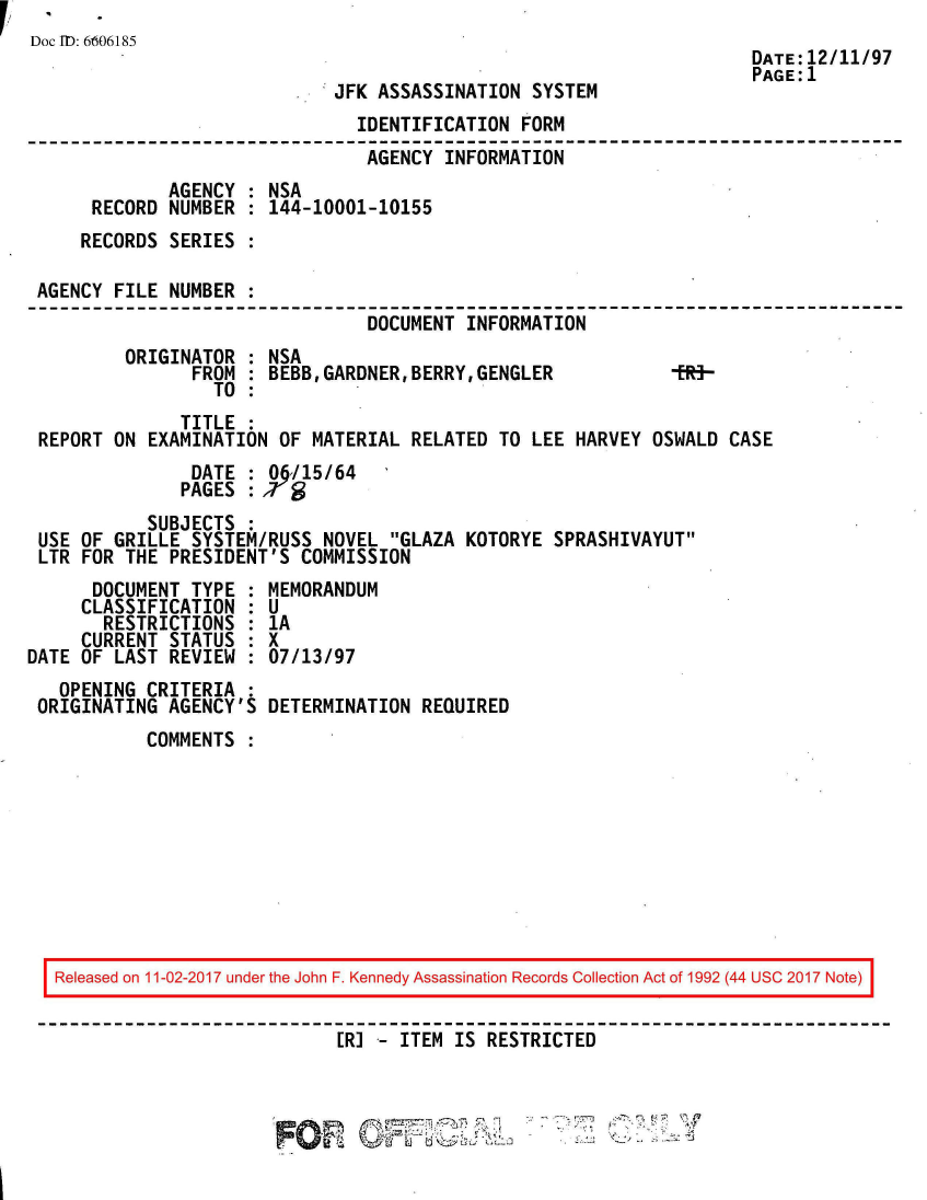handle is hein.jfk/jfkarch50126 and id is 1 raw text is: 
Doc TO: 6606185
                                                                     DATE:12/11/97
                                                                     PAGE:1
                            .JFK ASSASSINATION  SYSTEM
                               IDENTIFICATION  FORM
                               AGENCY   INFORMATION
             AGENCY  : NSA
      RECORD NUMBER  : 144-10001-10155
      RECORDS SERIES :

 AGENCY FILE  NUMBER :
                                DOCUMENT  INFORMATION
         ORIGINATOR  : NSA
                FROM : BEBB,GARDNER,BERRY,GENGLER              -
                  TO :
               TITLE
 REPORT ON EXAMINATION  OF MATERIAL  RELATED TO LEE HARVEY  OSWALD CASE
                DATE : 06/15/64
                PAGES :79
           SUBJECTS  :
 USE OF GRILLE  SYSTEM/RUSS NOVEL  GLAZA KOTORYE SPRASHIVAYUT
 LTR FOR THE  PRESIDENT'S COMMISSION
      DOCUMENT  TYPE : MEMORANDUM
      CLASSIFICATION : U
      RESTRICTIONS   : 1A
      CURRENT STATUS : X
DATE OF LAST  REVIEW : 07/13/97
   OPENING CRITERIA  :
 ORIGINATING AGENCY'S  DETERMINATION  REQUIRED
           COMMENTS









   Released on 11-02-2017 under the John F. Kennedy Assassination Records Collection Act of 1992 (44 USC 2017 Note)


                             ER] -  ITEM IS RESTRICTED


                                                 . w~


