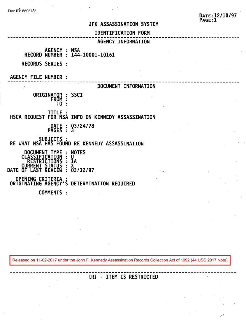 handle is hein.jfk/jfkarch50127 and id is 1 raw text is: 
Doc ID: 6606196
                                                                      DATE:12/10/97
                                                                      PAGE:1
                              JFK ASSASSINATION  SYSTEM
                                IDENTIFICATION  FORM
                                AGENCY  INFORMATION
              AGENCY : NSA
      RECORD  NUMBER : 144-10001-10161
      RECORDS SERIES :

 AGENCY FILE  NUMBER :
                                 DOCUMENT INFORMATION
         ORIGINATOR  : SSCI
                FROM :
                  TO :
               TITLE :
 HSCA REQUEST  FOR NSA INFO  ON KENNEDY ASSASSINATION
                DATE : 03/24/78
                PAGES : 3
            SUBJECTS :
 RE WHAT NSA  HAS FOUND RE  KENNEDY ASSASSINATION
      DOCUMENT  TYPE : NOTES
      CLASSIFICATION : U
      RESTRICTIONS   : 1A
      CURRENT STATUS : X
DATE OF LAST  REVIEW : 03/12/97
   OPENING  CRITERIA :
 ORIGINATING  AGENCY'S DETERMINATION  REQUIRED
           COMMENTS










  Released on 11-02-2017 under the John F. Kennedy Assassination Records Collection Act of 1992 (44 USC 2017 Note)


                              ER] - ITEM IS RESTRICTED


