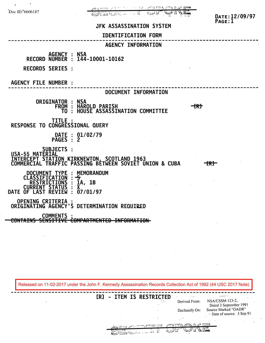 handle is hein.jfk/jfkarch50128 and id is 1 raw text is: 
Doc ID:6606187                                              L
                                                                        DATE:12/09/97
                                                                        PAGE:1
                               JFK ASSASSINATION  SYSTEM
                                 IDENTIFICATION  FORM
                                 AGENCY   INFORMATION
              AGENCY  : NSA
       RECORD NUMBER  : 144-10001-10162
     RECORDS  SERIES  :

 AGENCY  FILE NUMBER  :
                                  DOCUMENT  INFORMATION
          ORIGINATOR  : NSA
                FROM  : HAROLD  PARISH                          -ERt
                   TO : HOUSE  ASSASSINATION  COMMITTEE
               TITLE  :
 RESPONSE  TO CONGRESSIONAL  QUERY
                DATE  : 01/02/79
                PAGES : 2
            SUBJECTS  :
 USA-55  MATERIAL
 INTERCEPT  STATION  KIRKNEWTON   SCOTLAND  1963
 COMMERCIAL  TRAFFIC  PASSING  BETWEEN SOVIET  UNION &  CUBA     -R]
       DOCUMENT TYPE  : MEMORANDUM
     CLASSIFICATION   :-&
        RESTRICTIONS  : 1A, 1B
     CURRENT  STATUS  : X
DATE OF  LAST REVIEW  : 07/01/97
   OPENING  CRITERIA  :
 ORIGINATING  AGENCY'S  DETERMINATION  REQUIR.ED
            COMMENTS  :









    Released on 11-02-2017 under the John F. Kennedy Assassination Records Collection Act of 1992 (44 USC 2017 Note)

                               ER] - ITEM  IS RESTRICTED
                                                           Derived From:  NSA/CSSM  123-2,
                                                                      Dated 3 September 1991
                                                           Declassify On:  Source Marked OADR
                                                                       Date of source: 3 Sep 91

                                                       _7


