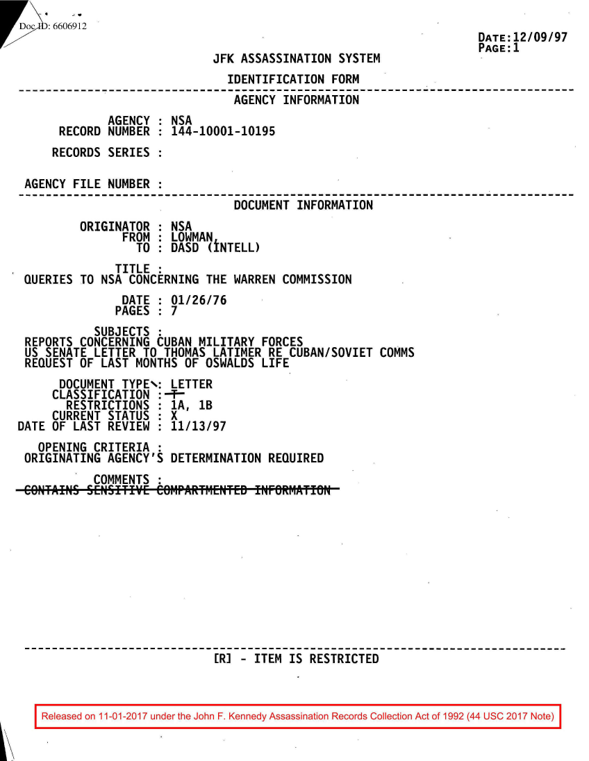 handle is hein.jfk/jfkarch50136 and id is 1 raw text is: 
Doc   :6606912
                                                                      DATE:12/09/97
                                                                      PAGE:1
                               JFK ASSASSINATION  SYSTEM
                                 IDENTIFICATION  FORM
                                 AGENCY  INFORMATION
               AGENCY  : NSA
        RECORD NUMBER  : 144-10001-10195
        RECORDS SERIES :

  AGENCY  FILE NUMBER  :
                                  DOCUMENT INFORMATION
           ORIGINATOR  : NSA
                 FROM  : LOWMAN
                   TO  : DASD (iNTELL)
                TITLE  :
  QUERIES  TO NSA CONCERNING  THE WARREN COMMISSION
                 DATE  : 01/26/76
                 PAGES : 7
             SUBJECTS :
  REPORTS  CONCERNING CUBAN  MILITARY FORCES
  US SENATE  LETTER TO THOMAS  LATIMER RE CUBAN/SOVIET  COMMS
  REQUEST  OF LAST MONTHS OF  OSWALDS LIFE
        DOCUMENT TYPE\: LETTER
        CLASSIFICATION :-f-
        RESTRICTIONS  : 1A,  1B
        CURRENT STATUS : X
 DATE  OF LAST REVIEW : 11/13/97
    OPENING  CRITERIA :
  ORIGINATING  AGENCY'S DETERMINATION  REQUIRED
             COMMENTS
  COIN'TAINS SENSfTIVE CO1rAR:1ENTE- INFORMATIN











                               [RJ - ITEM IS RESTRICTED


Released on 11-01-2017 under the John F. Kennedy Assassination Records Collection Act of 1992 (44 USC 2017 Note)


