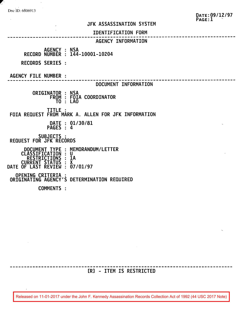handle is hein.jfk/jfkarch50137 and id is 1 raw text is: 
Doc ID: 6606913


JFK ASSASSINATION  SYSTEM


DATE:09/12/97
PAGE:1   '


                                IDENTIFICATION FORM
--------------------------------------------------------------------------
                                AGENCY  INFORMATION
             AGENCY  : NSA
      RECORD NUMBER  : 144-10001-10204
      RECORDS SERIES :

 AGENCY FILE NUMBER  :
                                 DOCUMENT INFORMATION
         ORIGINATOR  : NSA
                FROM : FOIA COORDINATOR
                  TO : LAO
               TITLE :
 FOIA REQUEST  FROM MARK A. ALLEN  FOR JFK INFORMATION
                DATE : 01/30/81
                PAGES : 4
           SUBJECTS  :
 REQUEST FOR JFK  RECORDS


      DOCUMENT  TYPE :
      CLASSIFICATION :
      RESTRICTIONS   :
      CURRENT STATUS :
DATE OF LAST  REVIEW :
   OPENING CRITERIA  :
 ORIGINATING  AGENCY'S


MEMORANDUMILETTER
U
1A
x
07/01/97

DETERMINATION  REQUIRED


COMMENTS













                  [RJ - ITEM  IS RESTRICTED


Released on 11-01-2017 under the John F. Kennedy Assassination Records Collection Act of 1992 (44 USC 2017 Note)


