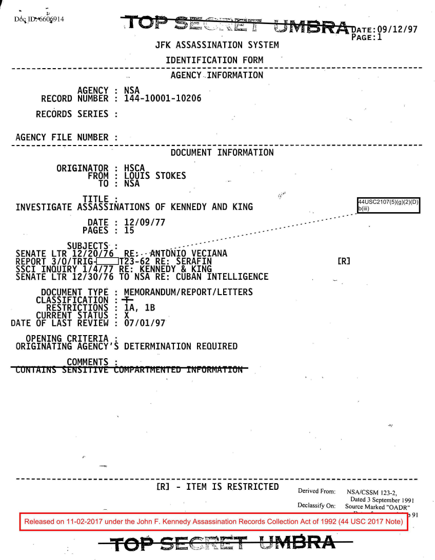handle is hein.jfk/jfkarch50138 and id is 1 raw text is: 
D6; ID-66O 914Rom            *0
                                                                   D9-DATE: 09/12/97
                                                                      PAGE: 1
                              JFK ASSASSINATION  SYSTEM
                                IDENTIFICATION  FORM
                                AGENCY.INFORMATION
              AGENCY : NSA
      RECORD  NUMBER : 144-10001-10206
      RECORDS SERIES :

 AGENCY FILE  NUMBER .
                                 DOCUMENT INFORMATION
         ORIGINATOR  : HSCA
                FROM : LOUIS  STOKES
                  TO : NSA
               TITLE :                                                 I4US217(5)(g
 INVESTIGATE  ASSASSINATIONS  OF KENNEDY AND KING
                DATE : 12/09/77
                PAGES : 15
            SUBJECTS- :
 SENATE LTR  12/20/76  RE:--ANTONIO  VECIANA
 REPORT 3/O/TRIGI111T23-62 RE: SERAFIN                             [RI
 SSCI INQUIRY  1/4/77 RE: KENNEDY  & KING
 SENATE LTR  12/30/76 TO NSA  RE: CUBAN INTELLIGENCE
      DOCUMENT  TYPE : MEMORANDUM/REPORT/LETTERS
      CLASSIFICATION :--
      RESTRICTIONS   : 1A,  1B
      CURRENT STATUS : X
DATE OF LAST  REVIEW : 07/01/97
   OPENING CRITERIA  :
 ORIGINATING  AGENCY'S DETERMINATION  REQUIRED
           COMMENTS  :
 LUNIAINS SENS111VE  CUMPAKIMLNIU   IN'UKMAllUN










                              [RI-  ITEM IS RESTRICTED     Derived From: NSA/CSSM 123-2,
                                                                      Dated 3 September 1991
                                                           Declassify On:  Source Marked OADR
   Released on 11-02-2017 under the John F. Kennedy Assassination Records Collection Act of 1992 (44 USC 2017 Note)


