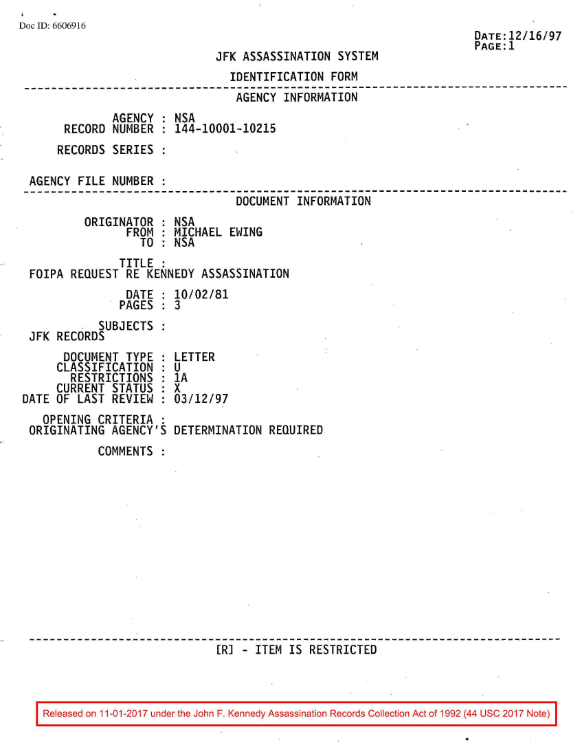 handle is hein.jfk/jfkarch50140 and id is 1 raw text is: 
Doc ID: 6606916


JFK ASSASSINATION  SYSTEM


DATE:12/16/97
PAGE:1


                                IDENTIFICATION FORM
--------------------------------------------------------------------------
                                 AGENCY INFORMATION
              AGENCY : NSA
      RECORD  NUMBER : 144-10001-10215
      RECORDS SERIES :

 AGENCY FILE  NUMBER :
                                 DOCUMENT INFORMATION
         ORIGINATOR  : NSA
                FROM : MICHAEL  EWING
                  TO : NSA
               TITLE :
 FOIPA REQUEST  RE KENNEDY ASSASSINATION
                DATE : 10/02/81
                PAGES : 3
           SUBJECTS  :
 JFK RECORDS


      DOCUMENT  TYPE  :
      CLASSIFICATION  :
      RESTRICTIONS :
      CURRENT STATUS  :
DATE OF LAST  REVIEW  :
   OPENING  CRITERIA  :
 ORIGINATING  AGENCY'S


LETTER
U
1A
x
03/12/97

DETERMINATION  REQUIRED


COMMENTS













                  [R] - ITEM  IS RESTRICTED


Released on 11-01-2017 under the John F. Kennedy Assassination Records Collection Act of 1992 (44 USC 2017 Note)


