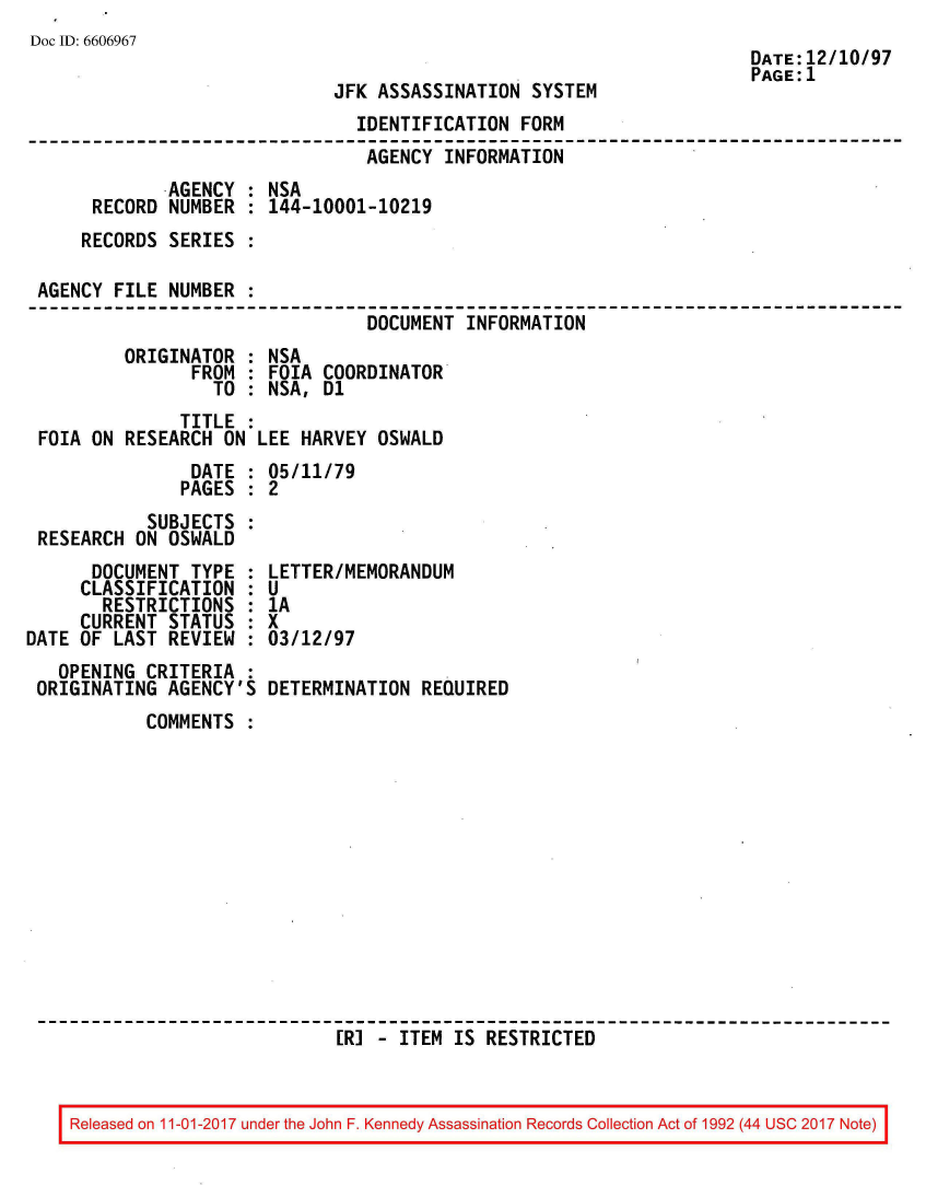 handle is hein.jfk/jfkarch50142 and id is 1 raw text is: 
Doc ID: 6606967


JFK ASSASSINATION  SYSTEM


                               IDENTIFICATION  FORM
                               AGENCY  INFORMATION
             AGENCY : NSA
     RECORD  NUMBER : 144-10001-10219
     RECORDS SERIES :

AGENCY FILE  NUMBER :
                                DOCUMENT INFORMATION
        ORIGINATOR  : NSA
               FROM : FOIA  COORDINATOR
                 TO : NSA,  D1
              TITLE :
FOIA ON RESEARCH  ON LEE HARVEY  OSWALD
               DATE : 05/11/79
               PAGES : 2
           SUBJECTS
RESEARCH ON  OSWALD


      DOCUMENT  TYPE :
      CLASSIFICATION :
      RESTRICTIONS   :
      CURRENT STATUS :
DATE OF LAST  REVIEW :
   OPENING  CRITERIA :
 ORIGINATING  AGENCY'S


LETTER/MEMORANDUM
U
1A
x
03/12/97

DETERMINATION  REQUIRED


COMMENTS













                  [R] - ITEM  IS RESTRICTED


Released on 11-01-2017 under the John F. Kennedy Assassination Records Collection Act of 1992 (44 USC 2017 Note)


DATE:12/10/97
PAGE:1


