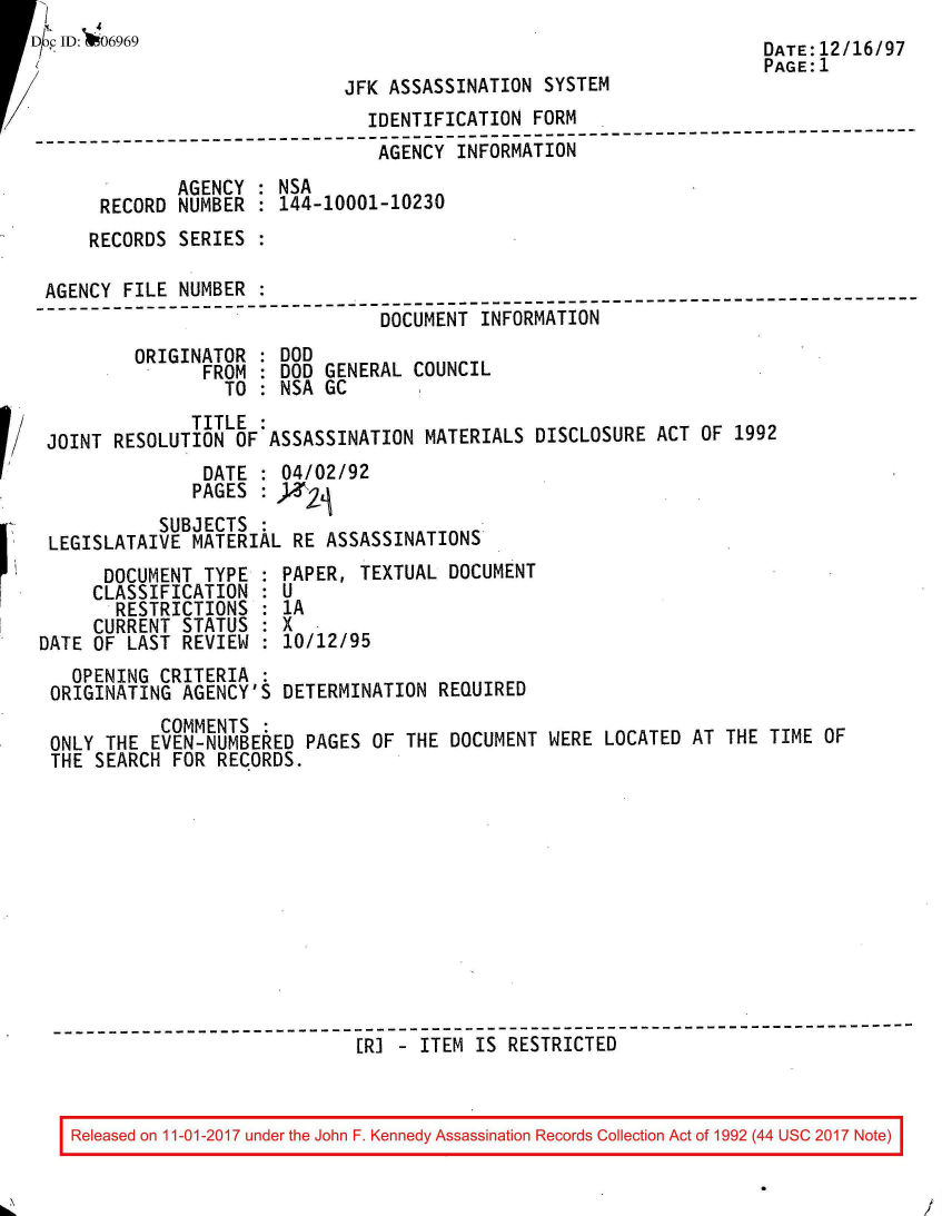 handle is hein.jfk/jfkarch50144 and id is 1 raw text is:     4. 4
Db clD: 06969                                                        DATE:12/16/97
                                                                     PAGE:1
                             JFK ASSASSINATION  SYSTEM
                               IDENTIFICATION  FORM
--------------------------------------------------------------------------
                                AGENCY  INFORMATION
              AGENCY : NSA
      RECORD  NUMBER : 144-10001-10230
      RECORDS SERIES :

 AGENCY  FILE NUMBER :
                                 DOCUMENT INFORMATION
          ORIGINATOR : DOD
                FROM : DOD GENERAL  COUNCIL
                  TO : NSA GC
               TITLE
 JOINT  RESOLUTION OF ASSASSINATION  MATERIALS DISCLOSURE  ACT OF 1992
                DATE : 04/02/92
                PAGES : )2
            SUBJECTS  :
  LEGISLATAIVE MATERIAL RE  ASSASSINATIONS
       DOCUMENT TYPE  : PAPER, TEXTUAL DOCUMENT
       CLASSIFICATION : U
       RESTRICTIONS   : 1A
       CURRENT STATUS : X
 DATE OF LAST REVIEW  : 10/12/95
    OPENING CRITERIA  :
  ORIGINATING AGENCY'S  DETERMINATION REQUIRED
            COMMENTS  :
  ONLY THE EVEN-NUMBERED  PAGES OF THE DOCUMENT WERE  LOCATED AT THE TIME OF
  THE SEARCH FOR RECORDS.











  R-----------------------------------------------
                              [RI - ITEM  IS RESTRICTED


/


Released on 11-01-2017 under the John F. Kennedy Assassination Records Collection Act of 1992 (44 USC 2017 Note)


