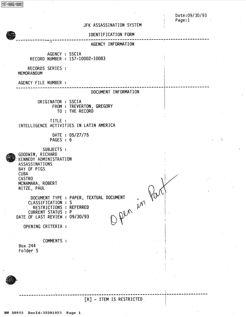 handle is hein.jfk/jfkarch50157 and id is 1 raw text is: 



JFK ASSASSINATION SYSTEM


Date:09/30/93
Page:1


                        IDENTIFICATION FORM
  ------- ------ - - - - - - - - -- - - - - - - -   - - - - - - - - - - - -
                         AGENCY INFORMATION

       AGENCY : SSCIA
RECORD NUMBER : 157-10002-10083


     RECORDS SERIES :
 MEMORANDUM

 AGENCY FILE NUMBER :
-------------------------------------------------------
                               DOCUMENT INFORMATION

         ORIGINATOR : SSCIA
               FROM : TREVERTON, GREGORY
                 TO : THE RECORD


             TITLE :
INTELLIGENCE ACTIVITIES IN LATIN AMERICA

              DATE : 05/27/75
              PAGES : 6


          SUBJECTS
GOODWIN, RICHARD
KENNEDY ADMINISTRATION
ASSASSINATIONS
BAY OF PIGS
CUBA
CASTRO
MCNAMARA, ROBERT
NITZE, PAUL


      DOCUMENT TYPE
      CLASSIFICATION
      RESTRICTIONS
      CURRENT STATUS
DATE OF LAST REVIEW


PAPER, TEXTUAL DOCUMENT
S
REFERRED
P
09/30/93


OPENING CRITERIA :


Box 244
Folder 5


COMMENTS :


- - - - - - - - - - - - - - - Z - - - - - - - - - - - - - - - - - - - - - - - - - - - - - - - - - - - - - - - - - - - - - - - - - - - - - - - - - - - - - -
                           [R] - ITEM IS RESTRICTED.


:
:
:
:
:


NW.50955  Dould:32281923  Page I


