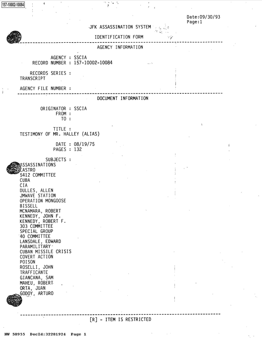handle is hein.jfk/jfkarch50158 and id is 1 raw text is: 

                                                                  Date:09/30/93
                                                                  Page:1
                           .JFK ASSASSINATION SYSTEM

                              IDENTIFICATION FORM

                              AGENCY  INFORMATION

            AGENCY  : SSCIA
     RECORD NUMBER  : 157-10002-10084

     RECORDS SERIES :
TRANSCRIPT

AGENCY FILE NUMBER  :

                               DOCUMENT INFORMATION

        ORIGINATOR  : SSCIA
              FROM  :
                TO  :

             TITLE  :
TESTIMONY OF MR. HALLEY  (ALIAS)

              DATE  : 08/19/75
              PAGES : 132

          SUBJECTS  :
ASSASSINATIONS
2ASTRO
5412 COMMITTEE
CUBA
CIA
DULLES, ALLEN
JMWAVE STATION
OPERATION MONGOOSE
BISSELL
MCNAMARA, ROBERT
KENNEDY, JOHN F.
KENNEDY, ROBERT F.
303 COMMITTEE
SPECIAL GROUP
40 COMMITTEE
LANSDALE, EDWARD
PARAMILITARY
CUBAN MISSILE CRISIS
COVERT ACTION
POISON
ROSELLI, JOHN
TRAFFICANTE
GIANCANA, SAM
MAHEU, ROBERT.
ORTA, JUAN
GODOY, ARTURO



-------------------------------------------------------------------------
                            [R] - ITEM IS RESTRICTED


HW 50955  Doeld:32281924  Page 1


