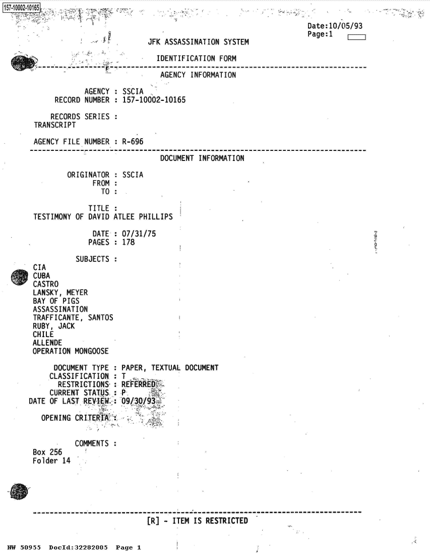 handle is hein.jfk/jfkarch50166 and id is 1 raw text is: [ff. 00_ 2.1 65


JFK ASSASSINATION SYSTEM


                             IDENTIFICATION FORM

                             AGENCY  INFORMATION

            AGENCY : SSCIA
     RECORD NUMBER : 157-10002-10165

     RECORDS SERIES :
TRANSCRIPT

AGENCY FILE NUMBER : R-696

                              DOCUMENT INFORMATION

        ORIGINATOR : SSCIA
              FROM :
                TO :


             TITLE  :
TESTIMONY OF DAVID ATLEE PHILLIPS

              DATE  : 07/31/75
              PAGES : 178

          SUBJECTS  :
CIA
CUBA
CASTRO
LANSKY, MEYER
BAY OF PIGS
ASSASSINATION
TRAFFICANTE, SANTOS
RUBY, JACK
CHILE
ALLENDE
OPERATION MONGOOSE


      DOCUMENT TYPE :
      CLASSIFICATION.:
      RESTRICTIONS-:
      CURRENT STATUS :
DATE OF LAST REVIEW :

   OPENING CRITEkIA;:


           COMMENTS
 Box 256
 Folder 14


PAPER, TEXTUAL DOCUMENT
T
REFERRED

09/30/93f


--------------------------------------- : ----------------------------------------
                           (R] - ITEM IS RESTRICTED


J


Date:10/05/93
Page:1


NW 50955  Dould:32282005  Page I


