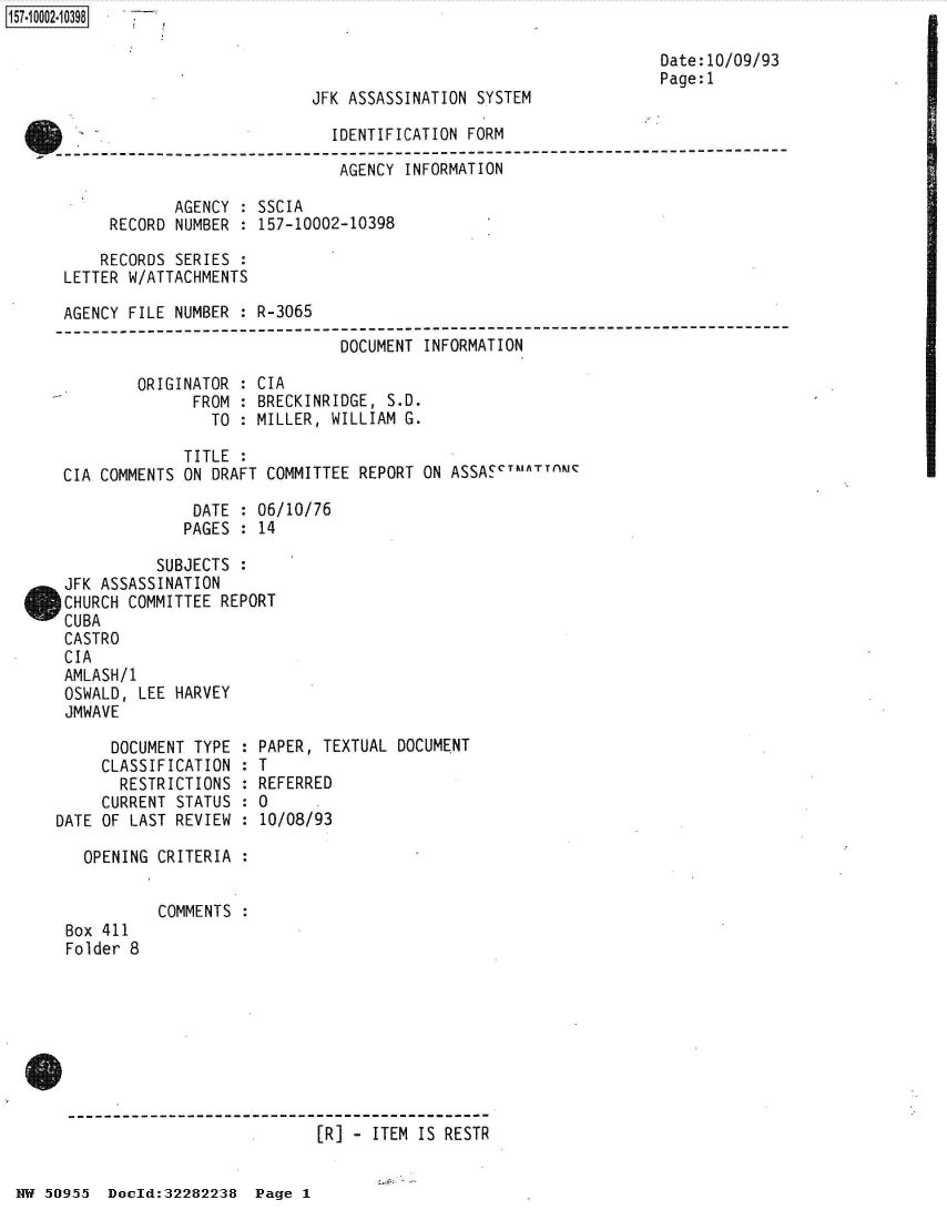 handle is hein.jfk/jfkarch50174 and id is 1 raw text is: 

                                                                  Date:10/09/93
                                                                  Page:1
                            JFK ASSASSINATION SYSTEM

                              IDENTIFICATION FORM
---------------------------------------------------------------------------
                               AGENCY INFORMATION

             AGENCY : SSCIA
      RECORD NUMBER : 157-10002-10398

      RECORDS SERIES :
 LETTER W/ATTACHMENTS

 AGENCY FILE NUMBER : R-3065
-------------------------------------------------------------
                               DOCUMENT INFORMATION

         ORIGINATOR : CIA
               FROM : BRECKINRIDGE, S.D.
                 TO : MILLER, WILLIAM G.

              TITLE :
 CIA COMMENTS ON DRAFT COMMITTEE REPORT ON ASSASCTuATTnMC

               DATE : 06/10/76
               PAGES : 14

           SUBJECTS :
 JFK ASSASSINATION
 CHURCH COMMITTEE REPORT
 CUBA
 CASTRO
 CIA
 AMLASH/1
 OSWALD, LEE HARVEY
 JMWAVE

      DOCUMENT TYPE : PAPER, TEXTUAL DOCUMENT
      CLASSIFICATION : T
      RESTRICTIONS  : REFERRED
      CURRENT STATUS : 0
DATE OF LAST REVIEW : 10/08/93

   OPENING CRITERIA :


           COMMENTS :
 Box 411
 Folder 8









                             [R] - ITEM IS RESTR


NW 50O955 Doeld:32282238  Page 1



