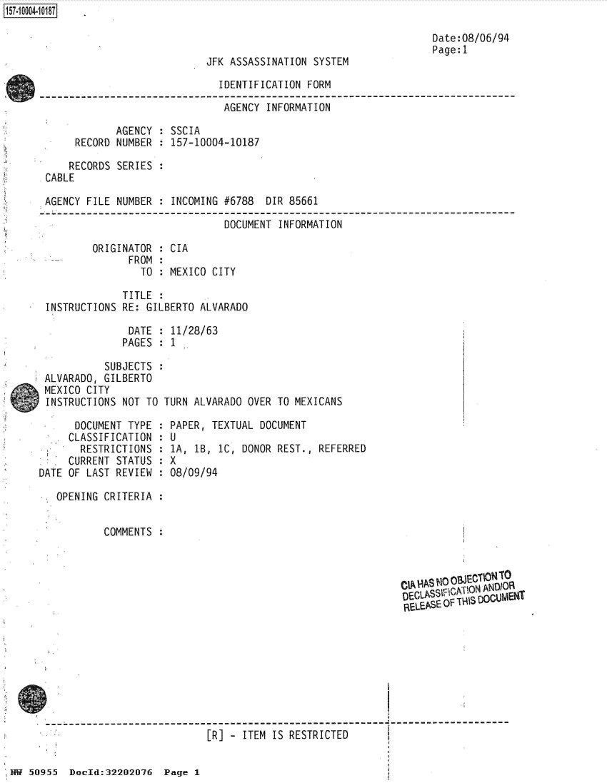 handle is hein.jfk/jfkarch50199 and id is 1 raw text is: 157-10004-10187

                                                                         Date:08/06/94
                                                                         Page:1
                                  JFK ASSASSINATION  SYSTEM

                                    IDENTIFICATION  FORM

                                    AGENCY   INFORMATION

                   AGENCY : SSCIA
            RECORD NUMBER : 157-10004-10187

            RECORDS SERIES
       CABLE

       AGENCY FILE NUMBER : INCOMING #6788  DIR 85661

                                     DOCUMENT  INFORMATION

               ORIGINATOR : CIA
                     FROM :
                       TO : MEXICO CITY

                    TITLE :
       INSTRUCTIONS RE: GILBERTO ALVARADO

                     DATE : 11/28/63
                     PAGES : 1

                 SUBJECTS :
      ALVARADO,  GILBERTO
      MEXICO  CITY
      INSTRUCTIONS  NOT TO TURN ALVARADO OVER TO MEXICANS

            DOCUMENT TYPE : PAPER, TEXTUAL DOCUMENT
            CLASSIFICATION : U
            RESTRICTIONS  : 1A, lB, 1C, DONOR REST., REFERRED
            CURRENT STATUS : X
      DATE OF LAST REVIEW : 08/09/94

        OPENING  CRITERIA :


                 COMMENTS



                                                                    CIA HASN00JET   TO

                                                                    DECLASS~pCA I ON ANDIOR
                                                                    RELEASE OF T\IS DOCUMENT









                                  [R] - ITEM  IS RESTRICTED


 NW 50955  Docld:32202076  Page 1


