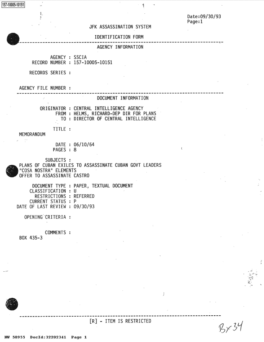 handle is hein.jfk/jfkarch50235 and id is 1 raw text is: 157~iOOO5~1O151


JFK ASSASSINATION SYSTEM


Date:09/30/93
Page:1


                              IDENTIFICATION FORM
                              AGENCY  INFORMATION

            AGENCY  : SSCIA
     RECORD NUMBER  : 157-10005-10151

     RECORDS SERIES :


AGENCY FILE NUMBER  :

                               DOCUMENT INFORMATION

        ORIGINATOR  : CENTRAL INTELLIGENCE AGENCY
              FROM  : HELMS, RICHARD-DEP DIR FOR PLANS
                TO  : DIRECTOR OF CENTRAL INTELLIGENCE

             TITLE  :
MEMORANDUM


DATE  : 06/10/64
PAGES : 8


          SUBJECTS  :
PLANS OF CUBAN EXILES TO ASSASSINATE
COSA NOSTRA ELEMENTS
OFFER TO ASSASSINATE CASTRO


      DOCUMENT TYPE  :
      CLASSIFICATION :
      RESTRICTIONS   :
      CURRENT STATUS :
DATE OF LAST REVIEW  :

   OPENING CRITERIA  :


BOX 435-3


CUBAN GOVT LEADERS


PAPER, TEXTUAL DOCUMENT
U
REFERRED
P
09/30/93


COMMENTS :


9


                                 [R] -  ITEM IS RESTRICTED


NW 50955  Docld:32202341  Page 1


