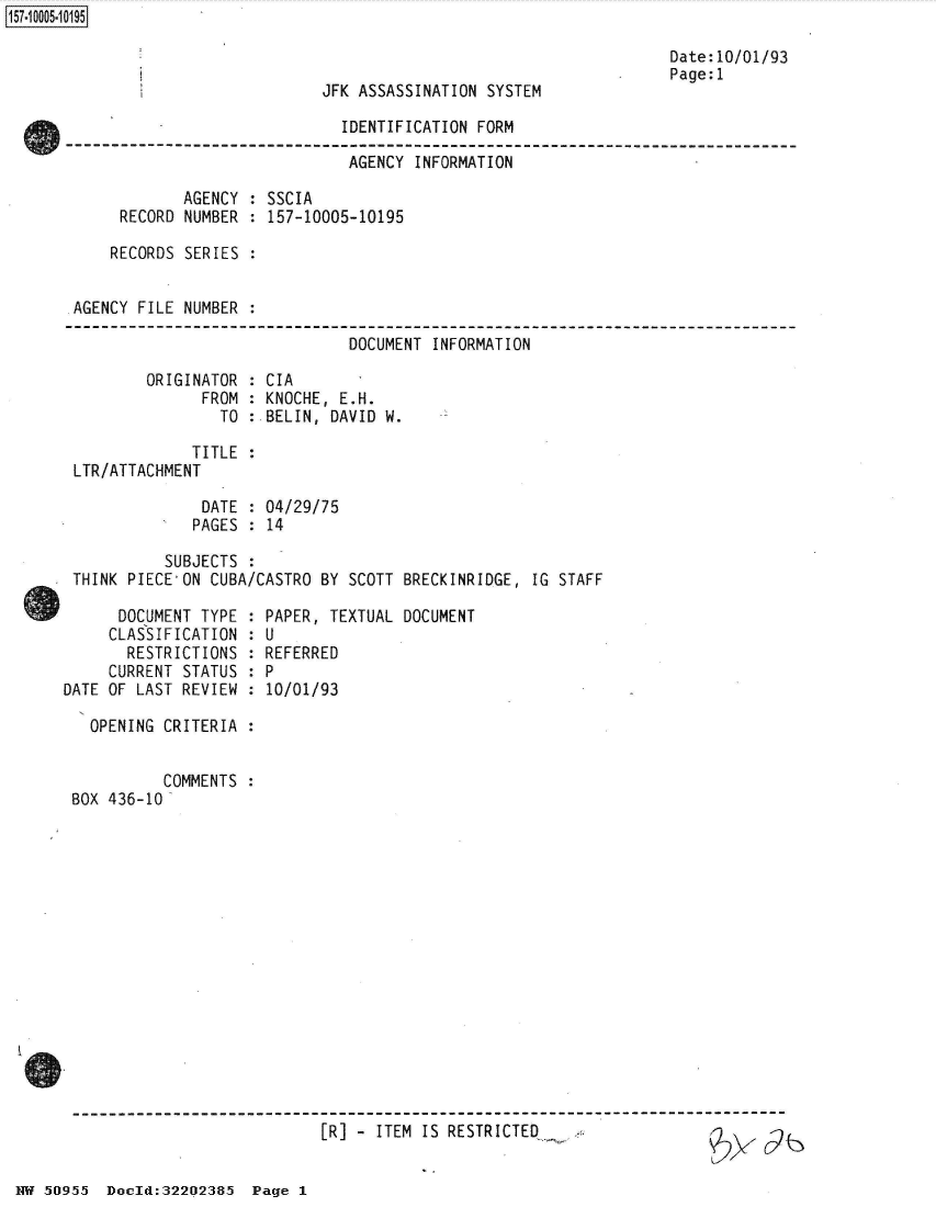 handle is hein.jfk/jfkarch50241 and id is 1 raw text is: 



JFK ASSASSINATION SYSTEM


Date:10/01/93
Page:1


                              IDENTIFICATION FORM

                              AGENCY  INFORMATION

            AGENCY  : SSCIA
     RECORD NUMBER  : 157-10005-10195

     RECORDS SERIES :


AGENCY FILE NUMBER  :

                              DOCUMENT  INFORMATION

        ORIGINATOR  : CIA
              FROM  : KNOCHE, E.H.
                TO  : BELIN, DAVID W.


             TITLE
LTR/ATTACHMENT


              DATE  : 04/29/75
              PAGES : 14

          SUBJECTS  :
THINK PIECE'ON CUBA/CASTRO BY  SCOTT BRECKINRIDGE, IG STAFF


      DOCUMENT TYPE  :
      CLASSIFICATION :
      RESTRICTIONS   :
      CURRENT STATUS :
DATE OF LAST REVIEW :

   OPENING CRITERIA :


           COMMENTS :
 BOX 436-10


PAPER, TEXTUAL DOCUMENT
U
REFERRED
P
10/01/93


[R] - ITEM IS RESTRICTED


NW 50955  Doold:32202385  Page 1


157~iOOO5~1O195


*   db


