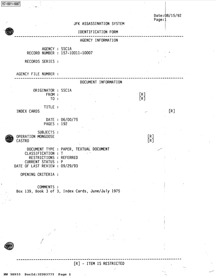 handle is hein.jfk/jfkarch50300 and id is 1 raw text is: 



JFK ASSASSINATION SYSTEM

  IDENTIFICATION FORM


157-1 001 1-10007


                               AGENCY INFORMATION

            AGENCY  : SSCIA
     RECORD NUMBER  : 157-10011-10007

     RECORDS SERIES :


AGENCY FILE NUMBER  :

                               DOCUMENT INFORMATION


ORIGINATOR
      FROM
        TO


LNDEX CARDS


SSCIA


[R]
[R]


TITLE :


[R]


DATE  : 06/00/75
PAGES : 192


           SUBJECTS
 OPERATION MONGOOSE
 CASTRO

      DOCUMENT TYPE
      CLASSIFICATION
      RESTRICTIONS
      CURRENT STATUS
DATE OF LAST REVIEW


[R]
[R]


  PAPER, TEXTUAL DOCUMENT
  T
  REFERRED
:P
  09/29/93


OPENING CRITERIA  :


          COMMENTS
Box 139, Book 3 of


3, Index Cards, June/July 1975


[R] - ITEM IS RESTRICTED


NW 50955  Doold:32203775  Page 1


Date:08/15/92
Page:1


