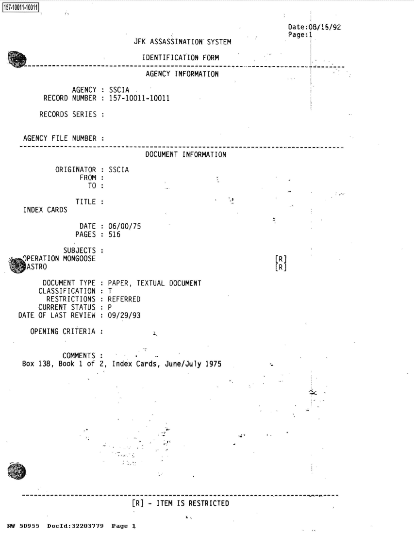 handle is hein.jfk/jfkarch50304 and id is 1 raw text is: 



JFK ASSASSINATION SYSTEM


Date:0S11/92
Page:i


                              IDENTIFICATION FORM

                              AGENCY  INFORMATION

             AGENCY : SSCIA
      RECORD NUMBER : 157-10011-10011

      RECORDS SERIES :


 AGENCY FILE NUMBER :
----------------      -------------------------------------------------------
                               DOCUMENT INFORMATION


ORIGINATOR
      FROM
        TO


: SSCIA


TITLE :


DATE  : 06/00/75
PAGES : 516


           SUBJECTS
 9PERATION MONGOOSE
 ASTRO

      DOCUMENT TYPE
      CLASSIFICATION
      RESTRICTIONS
      CURRENT STATUS
DATE OF LAST REVIEW


[R]
(R]


  PAPER, TEXTUAL DOCUMENT
:T
  REFERRED
:P
  09/29/93


  OPENING CRITERIA


          COMMENTS
Box 138, Book 1 of 2, Index Cards, June/July 1975















                           [R] - ITEM IS RESTRICTED


HW 50955  Docld:32203779  Page I


INDEX CARDS


