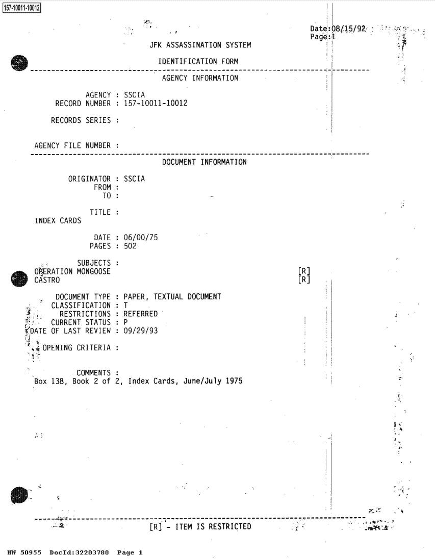 handle is hein.jfk/jfkarch50305 and id is 1 raw text is: 



JFK ASSASSINATION SYSTEM


                         IDENTIFICATION FORM

                         AGENCY   INFORMATION

        AGENCY  : SSCIA
 RECORD NUMBER  : 157-10011-10012

RECORDS SERIES  :


AGENCY FILE NUMBER :

                              DOCUMENT  INFORMATION


ORIGINATOR :
      FROM :
        TO :


INDEX CARDS


SSCIA


TITLE


DATE  : 06/00/75
PAGES : 502


            SUBJECTS  :
  OERATION  MONGOOSE
  CASTRO

       DOCUMENT TYPE  :
       CLASSIFICATION :
       RESTRICTIONS   :
       CURRENT STATUS :
VDATE OF LAST REVIEW  :

  .*OPENING CRITERIA  :


[R]
[R]


PAPER, TEXTUAL DOCUMENT
T
REFERRED
P
09/29/93


          COMMENTS
Box 138, Book 2 of 2, Index Cards, June/July  1975














S----------------------------- --------------
                           [R]  - ITEM IS RESTRICTED


HW 50955  Docld:32203780  Page I


Date:0815/92
Page:1


