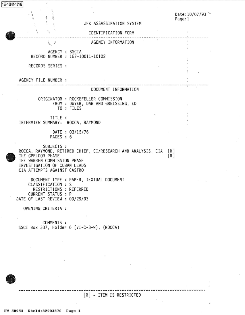 handle is hein.jfk/jfkarch50337 and id is 1 raw text is: 



JFK ASSASSINATION SYSTEM


Date:10/07/93
Page: 1


                             IDENTIFICATION FORM

                             AGENCY  INFORMATION

            AGENCY : SSCIA
     RECORD NUMBER : 157-10011-10102

     RECORDS SERIES :


AGENCY FILE NUMBER .

                              DOCUMENT INFORMATION

        ORIGINATOR : ROCKEFELLER COMMISSION
              FROM : DWYER, DAN AND GREISSING, ED
                TO : FILES

             TITLE :
INTERVIEW SUMMARY:  ROCCA, RAYMOND

              DATE : 03/15/76
              PAGES : 6


          SUBJECTS :
ROCCA, RAYMOND, RETIRED CHIEF, CI/RESEARCH AND ANALYSIS, CIA
THE GPFLOOR PHASE
THE WARREN COMMISSION PHASE
INVESTIGATION OF CUBAN LEADS
CIA ATTEMPTS AGAINST CASTRO


[R]
[R]


      DOCUMENT TYPE
      CLASSIFICATION
      RESTRICTIONS
      CURRENT STATUS
DATE OF LAST REVIEW


  OPENING CRITERIA :


          COMMENTS :
SSCI Box 337, Folder


  PAPER, TEXTUAL DOCUMENT
  :S
  REFERRED
:P
  09/29/93


6 (VI-C-3-W), (ROCCA)


[R] - ITEM IS RESTRICTED


NW 50955  Docld:32203870  Page 1


