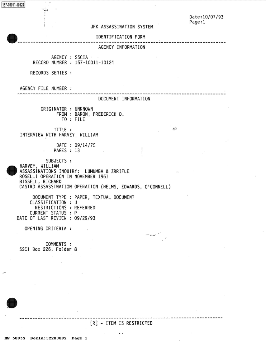 handle is hein.jfk/jfkarch50342 and id is 1 raw text is: 



JFK ASSASSINATION SYSTEM


Date:10/07/93
Page:1


                             IDENTIFICATION FORM

                             AGENCY  INFORMATION

            AGENCY : SSCIA -
     RECORD NUMBER : 157-10011-10124

     RECORDS SERIES :


AGENCY FILE NUMBER :

                              DOCUMENT INFORMATION

        ORIGINATOR : UNKNOWN
              FROM : BARON, FREDERICK D.
                TO : FILE


INTERVIEW


   TITLE :
WITH HARVEY, WILLIAM


              DATE  : 09/14/75
              PAGES : 13

          SUBJECTS :
HARVEY, WILLIAM
ASSASSINATIONS INQUIRY:  LUMUMBA & ZRRIFLE
ROSELLI OPERATION IN NOVEMBER 1961
BISSELL, RICHARD
CASTRO ASSASSINATION OPERATION (HELMS, EDWARDS, O'CONNELL)


      DOCUMENT TYPE
      CLASSIFICATION
      RESTRICTIONS
      CURRENT STATUS
DATE OF LAST REVIEW


  PAPER, TEXTUAL DOCUMENT
:U
  REFERRED
:P
  09/29/93


  OPENING CRITERIA :


          COMMENTS :
SSCI Box 226, Folder 8


[R] - ITEM IS RESTRICTED


NW 50955  Doold:32203892  Page 1


