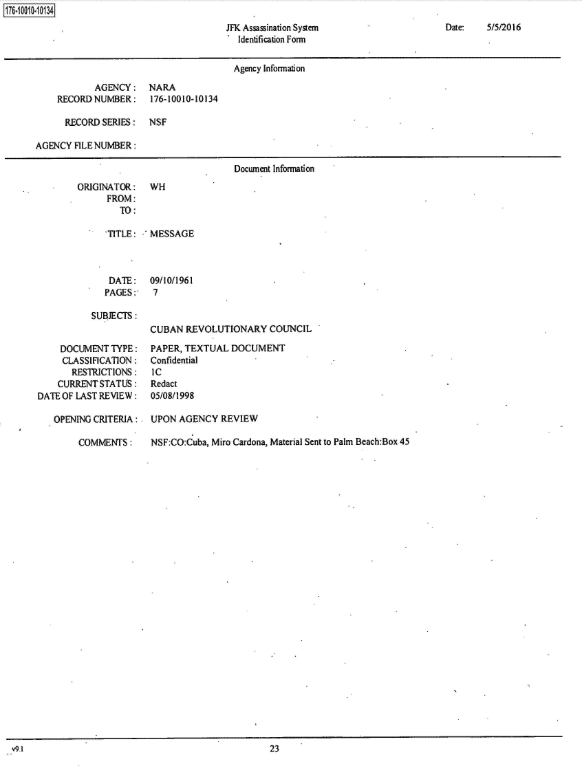 handle is hein.jfk/jfkarch50416 and id is 1 raw text is: 176~iOO1O~1O134


Date:   5/5/2016


JFK Assassination System
. Identification Form


                                       Agency Information

            AGENCY:   NARA
    RECORD  NUMBER:    176-10010-10134

      RECORD SERIES:  NSF

AGENCY  FILE NUMBER:

                                       Document Information
        ORIGINATOR:    WH
              FROM:
                 TO:

              'TITLE: .'MESSAGE



              DATE: 09/10/1961
              PAGES:   7

           SUBJECTS:
                       CUBAN  REVOLUTIONARY   COUNCIL

     DOCUMENT  TYPE:   PAPER, TEXTUAL  DOCUMENT
     CLASSIFICATION:   Confidential
       RESTRICTIONS:   IC
    CURRENT  STATUS:   Redact
DATE OF LAST REVIEW:   05/08/1998

    OPENING CRITERIA: . UPON AGENCY  REVIEW

        COMMENTS:      NSF:CO:Cuba, Miro Cardona, Material Sent to Palm Beach:Box 45


v9.1                                               23


