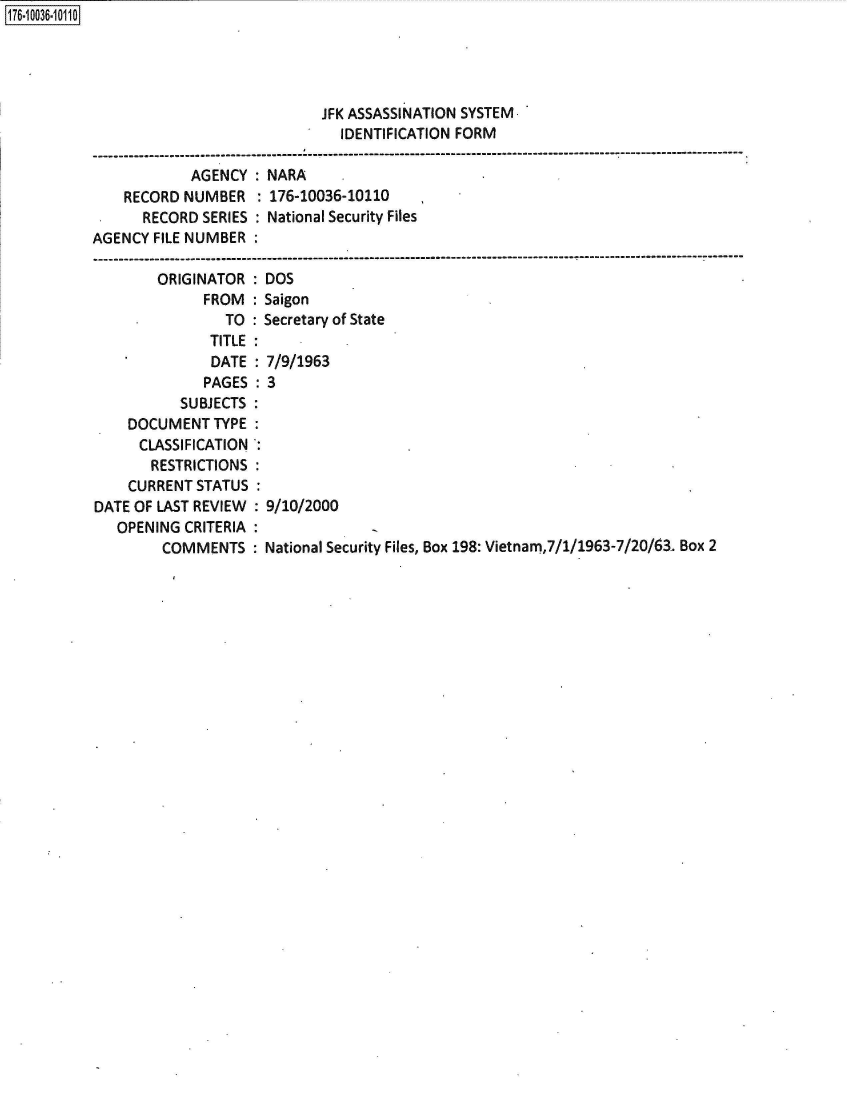 handle is hein.jfk/jfkarch50532 and id is 1 raw text is: 176-10036111


                            JFK ASSASSINATION SYSTEM
                              IDENTIFICATION FORM
-----------------------------------------------------------------------------------------------------
            AGENCY:  NARA
    RECORD NUMBER   : 176-10036-10110
      RECORD SERIES : National Security Files
AGENCY FILE NUMBER
------------------------------------------------------------------ - -------- -----------------------


        ORIGINATOR
             FROM
                TO
              TITLE
              DATE
              PAGES
           SUBJECTS
    DOCUMENT   TYPE
      CLASSIFICATION
      RESTRICTIONS
    CURRENT STATUS
DATE OF LAST REVIEW
   OPENING CRITERIA
        COMMENTS


:DOS
: Saigon
: Secretary of State

: 7/9/1963
:3






  9/10/2000


: National Security Files, Box 198: Vietnam,7/1/1963-7/20/63. Box 2


