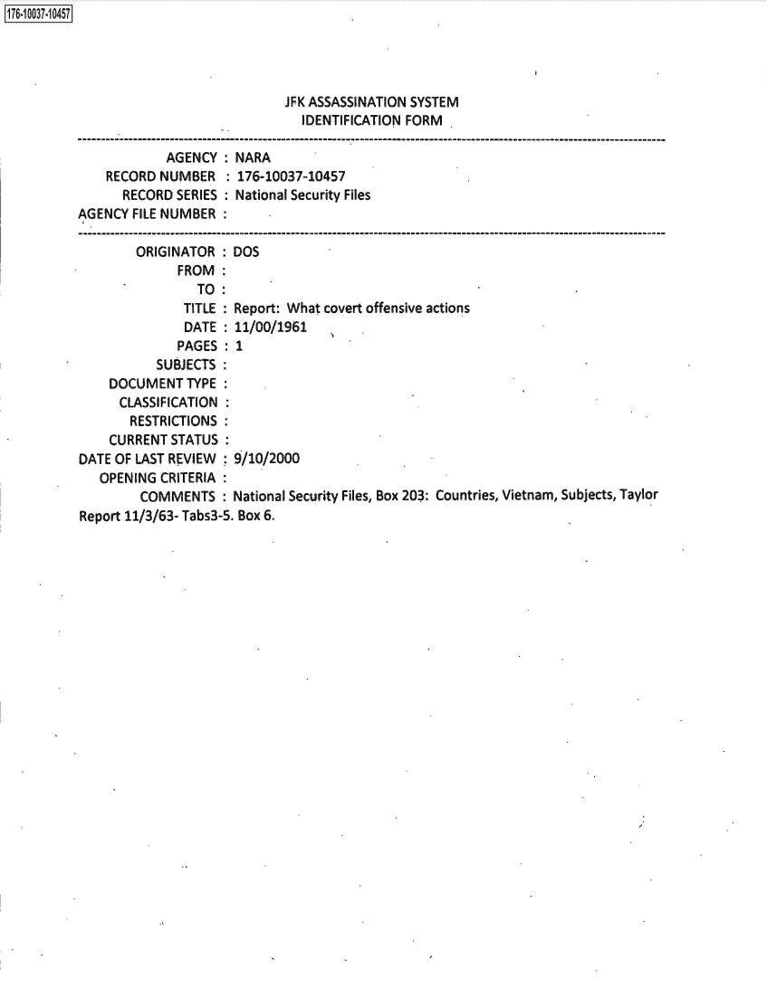 handle is hein.jfk/jfkarch50630 and id is 1 raw text is: 176-10037-10457




                                      JFK ASSASSINATION SYSTEM
                                        IDENTIFICATION FORM

                      AGENCY:  NARA
              RECORD NUMBER   : 176-10037-10457
                RECORD SERIES : National Security Files
          AGENCY FILE NUMBER

                  ORIGINATOR  : DOS
                       FROM:
                          TO:
                        TITLE : Report: What covert offensive actions
                        DATE  : 11/00/1961
                        PAGES : 1
                    SUBJECTS
              DOCUMENT   TYPE
              CLASSIFICATION
                 RESTRICTIONS
              CURRENTSTATUS
          DATE OF LAST REVIEW  9/10/2000
             OPENING CRITERIA
                  COMMENTS :   National Security Files, Box 203: Countries, Vietnam, Subjects, Taylor
          Report 11/3/63- Tabs3-5. Box 6.


