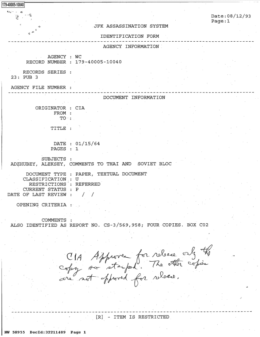 handle is hein.jfk/jfkarch50746 and id is 1 raw text is: 179-40005-10040


Date:08/12/93
Page:1


JFK ASSASSINATION SYSTEM


IDENTIFICATION FORM


                              AGENCY INFORMATION

            AGENCY : WC
     RECORD NUMBER : 179-40005-10040

     RECORDS SERIES :
23: PUB 3

AGENCY FILE NUMBER :


DOCUMENT INFORMATION


ORIGINATOR
      FROM


: CIA


TO :


TITLE


DATE  : 01/15/64
PAGES : 1


           SUBJECTS
 ADZHUBEY, ALEKSEY,

      DOCUMENT TYPE
      CLASSIFICATION
      RESTRICTIONS
      CURRENT STATUS
DATE OF LAST REVIEW


COMMENTS TO THAI AND  SOVIET BLOC


PAPER,  TEXTUAL DOCUMENT
:U
REFERRED
P


OPENING CRITERIA :


          COMMENTS :
ALSO IDENTIFIED AS REPORT NO. CS-3/569,958; FOUR COPIES. BOX


Cf-AJ~~


[R] - ITEM IS RESTRICTED


NW 50955 Doold:32211489 Page 1


C02


