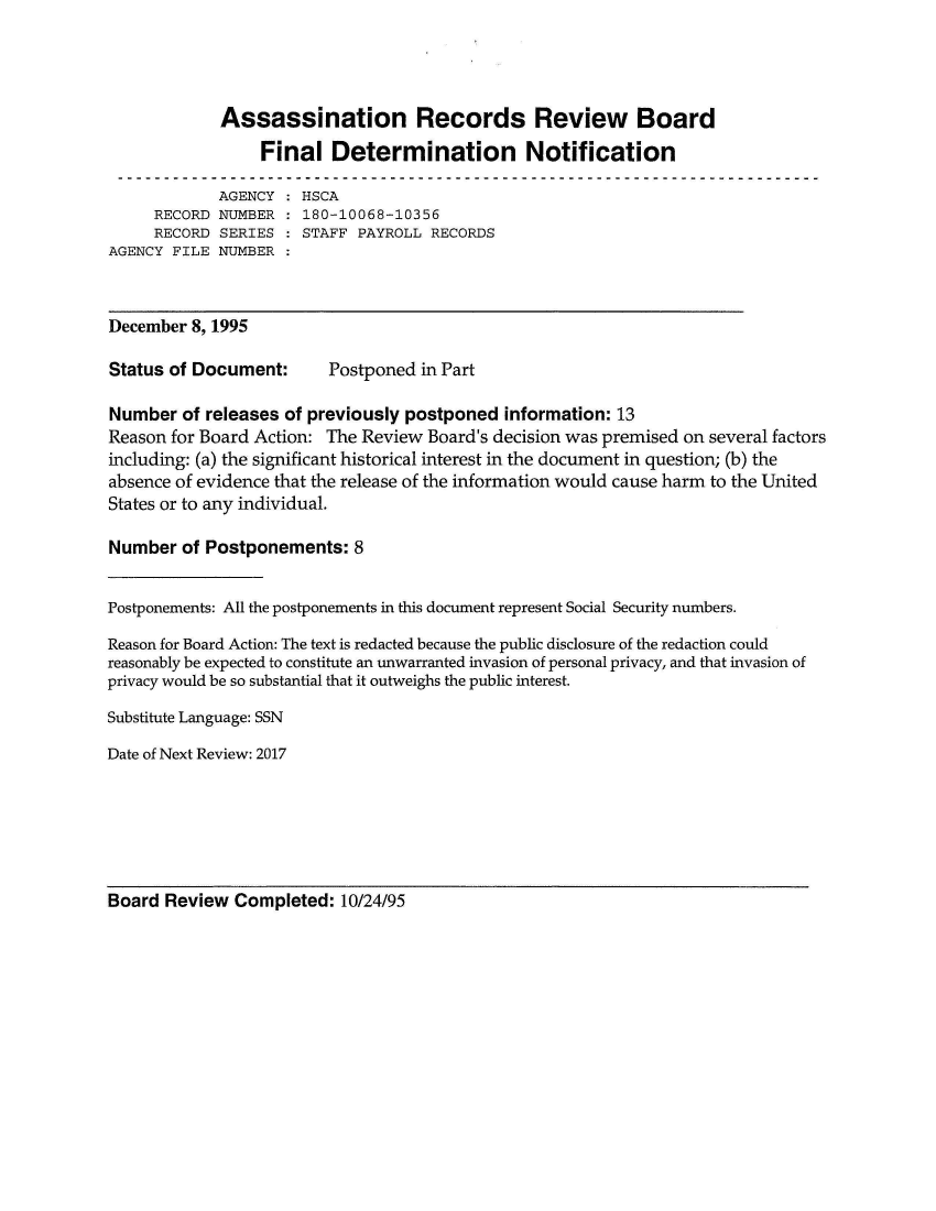 handle is hein.jfk/jfkarch50762 and id is 1 raw text is: 




             Assassination Records Review Board
                 Final   Determination Notification

             AGENCY   HSCA
     RECORD  NUMBER : 180-10068-10356
     RECORD  SERIES   STAFF PAYROLL  RECORDS
AGENCY FILE  NUMBER



December  8, 1995

Status of Document:      Postponed  in Part

Number   of releases of previously postponed information: 13
Reason for Board Action: The Review Board's decision was premised on several factors
including: (a) the significant historical interest in the document in question; (b) the
absence of evidence that the release of the information would cause harm to the United
States or to any individual.

Number  of Postponements:   8


Postponements: All the postponements in this document represent Social Security numbers.

Reason for Board Action: The text is redacted because the public disclosure of the redaction could
reasonably be expected to constitute an unwarranted invasion of personal privacy, and that invasion of
privacy would be so substantial that it outweighs the public interest.

Substitute Language: SSN

Date of Next Review: 2017


Board  Review Completed:  10/24/95


