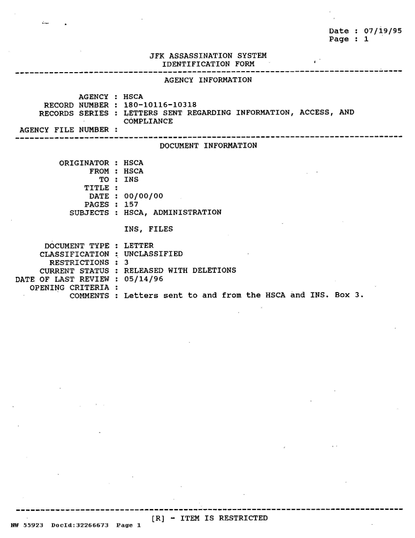 handle is hein.jfk/jfkarch50822 and id is 1 raw text is: 


Date : 07/19/95
Page : 1


JFK ASSASSINATION SYSTEM
   IDENTIFICATION FORM


AGENCY INFORMATION


        AGENCY
 RECORD NUMBER
RECORDS SERIES


HSCA
180-10116-10318
LETTERS SENT REGARDING INFORMATION, ACCESS, AND
COMPLIANCE


AGENCY  FILE NUMBER  :
-------------------------------------------------------------------------------
                              DOCUMENT INFORMATION


ORIGINAT
      FR


OR :
OM :
TO :


   TITLE
   DATE
   PAGES
SUBJECTS


HSCA
HSCA
INS

00/00/00
157
HSCA, ADMINISTRATION


INS, FILES


      DOCUMENT TYPE
      CLASSIFICATION
      RESTRICTIONS
      CURRENT STATUS
DATE OF LAST REVIEW
   OPENING CRITERIA
           COMMENTS


LETTER
UNCLASSIFIED
3
RELEASED WITH DELETIONS
05/14/96

Letters sent to and from the HSCA and INS. Box  3.


[R] - ITEM IS RESTRICTED


HW 55923 DocIld:32266673 Page 1


:
:
:
:


