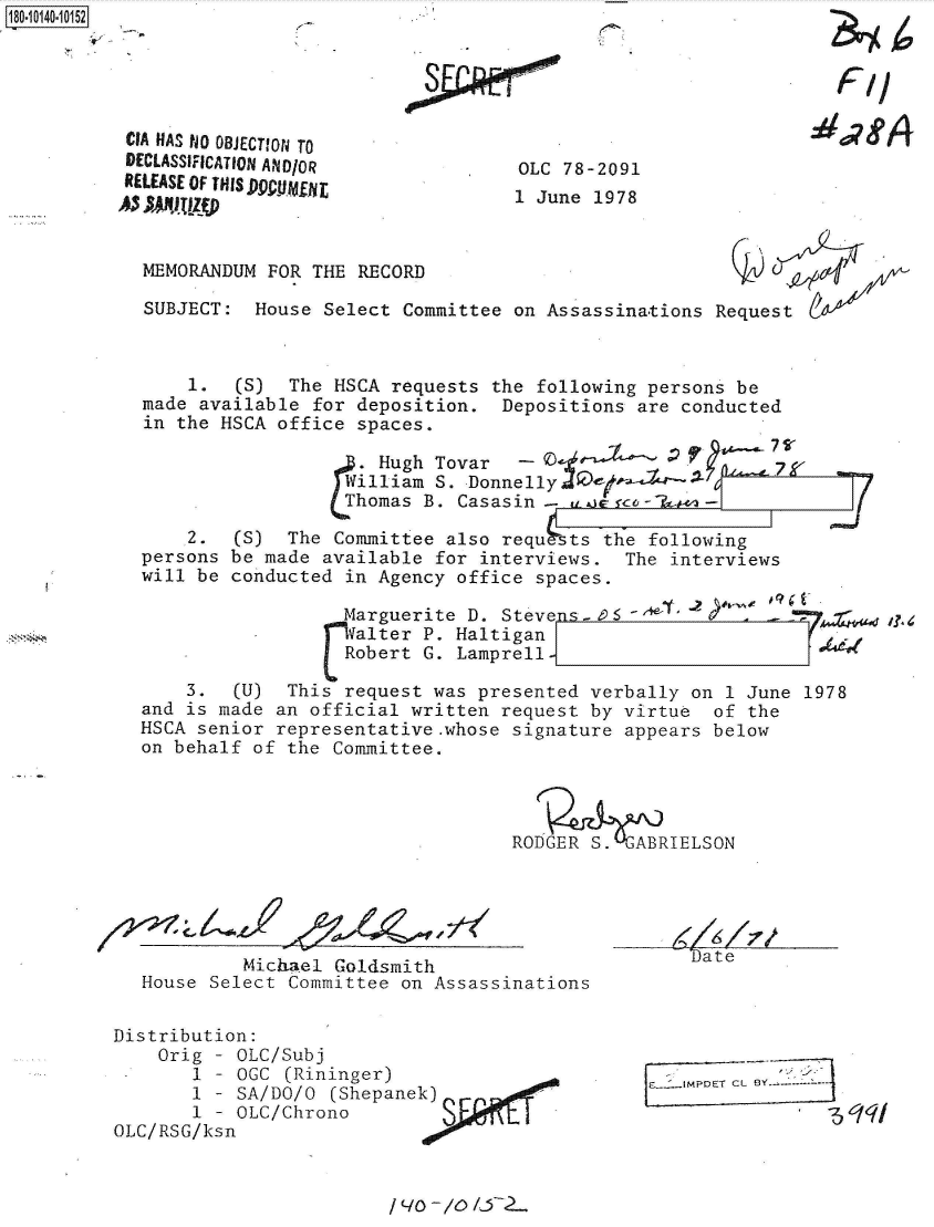 handle is hein.jfk/jfkarch50847 and id is 1 raw text is: 





CIA HAS NO OBJECTION TO
DECLASSIFICATION ANDIOR
RELEASE OF THISD99Ur
AS  ,)tz~


18O~iO14O~1O152


OLC 78-2091
1 June 1978


MEMORANDUM  FOR THE RECORD

SUBJECT:  House  Select Committee on Assassinations Request



    1.   (S) The  HSCA requests the following persons be
made available  for deposition.  Depositions are conducted
in the HSCA office  spaces.

                    wHugh  T    un   D
                    homas B. Casasin-       co-T   -

    2.  (S)  The  Committee also requsts  the following
persons be made  available for interviews.  The interviews
will be conducted  in Agency office spaces.

                  Marguerite  D. Steve s- e6                        i
                  W alter P. Haltigan
                  Robert  G. Lamprell


    3.  (U)  This  request was presented verbally on 1 June
and is made an official  written request by virtue  of the
HSCA senior representative.whose  signature appears below
on behalf of the  Committee.


1978


RODGER S.  ABRIELSON


            Michael Goldsmith
   House Select Committee on Assassinations

Distribution:
    Orig - OLC/Subj
       1 - OGC  (Rininger)
       1 - SA/DO/O  (Shepanek)
       1 - OLC/Chrono
OLC/RSG/ksn


[F.2JMPDET CL SY -- -


F

f-11


