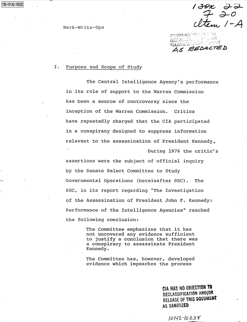 handle is hein.jfk/jfkarch50917 and id is 1 raw text is: 



   Berk-Write-Ups


                                        A-<



I.  Purpose and Scope of Study


           The Central Intelligence Agency's  performance

    in its role of support to the Warren Commission

    has been a source of controversy since  the

    inception of the Warren Commission.  Critics

    have repeatedly charged that the CIA participated

    in a conspiracy designed to suppress  information

    relevant to the assassination of President  Kennedy,

                                During  1976 the critic's

    assertions were the subject of official  inquiry

    by the Senate Select Committee to Study

    Governmental Operations  (hereinafter SSC).  The

    SSC, in its report regarding  The Investigation

    of the Assassination of President John F.  Kennedy:

    Performance of the Intelligence Agencies  reached

    the following conclusion:

           The Committee emphasizes that  it has
           not uncovered any evidence sufficient
           to justify a conclusion that there was
           a conspiracy to assassinate President
           Kennedy.

           The Committee has, however, developed
           evidence which impeaches the process




                                     CIA IAS No OB10TIO T
                                     DECLASSJFICATION ANDIOt
                                     RELEASE OF THIS DQCUME1t


/O(12r10 63 V'



